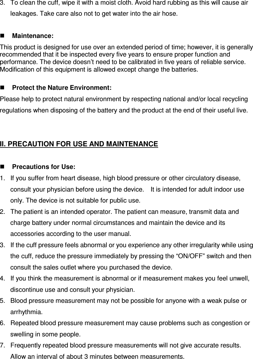3.  To clean the cuff, wipe it with a moist cloth. Avoid hard rubbing as this will cause air leakages. Take care also not to get water into the air hose.   Maintenance: This product is designed for use over an extended period of time; however, it is generally recommended that it be inspected every five years to ensure proper function and performance. The device doesn’t need to be calibrated in five years of reliable service. Modification of this equipment is allowed except change the batteries.     Protect the Nature Environment: Please help to protect natural environment by respecting national and/or local recycling regulations when disposing of the battery and the product at the end of their useful live.   II. PRECAUTION FOR USE AND MAINTENANCE     Precautions for Use: 1.  If you suffer from heart disease, high blood pressure or other circulatory disease, consult your physician before using the device.    It is intended for adult indoor use only. The device is not suitable for public use. 2.  The patient is an intended operator. The patient can measure, transmit data and charge battery under normal circumstances and maintain the device and its accessories according to the user manual. 3.  If the cuff pressure feels abnormal or you experience any other irregularity while using the cuff, reduce the pressure immediately by pressing the “ON/OFF” switch and then consult the sales outlet where you purchased the device. 4.  If you think the measurement is abnormal or if measurement makes you feel unwell, discontinue use and consult your physician. 5.  Blood pressure measurement may not be possible for anyone with a weak pulse or arrhythmia. 6.  Repeated blood pressure measurement may cause problems such as congestion or swelling in some people. 7.  Frequently repeated blood pressure measurements will not give accurate results. Allow an interval of about 3 minutes between measurements. 