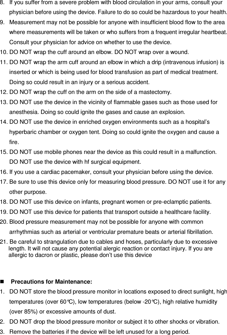 8.  If you suffer from a severe problem with blood circulation in your arms, consult your physician before using the device. Failure to do so could be hazardous to your health. 9.  Measurement may not be possible for anyone with insufficient blood flow to the area where measurements will be taken or who suffers from a frequent irregular heartbeat. Consult your physician for advice on whether to use the device. 10. DO NOT wrap the cuff around an elbow. DO NOT wrap over a wound. 11. DO NOT wrap the arm cuff around an elbow in which a drip (intravenous infusion) is inserted or which is being used for blood transfusion as part of medical treatment. Doing so could result in an injury or a serious accident. 12. DO NOT wrap the cuff on the arm on the side of a mastectomy. 13. DO NOT use the device in the vicinity of flammable gases such as those used for anesthesia. Doing so could ignite the gases and cause an explosion. 14. DO NOT use the device in enriched oxygen environments such as a hospital’s hyperbaric chamber or oxygen tent. Doing so could ignite the oxygen and cause a fire. 15. DO NOT use mobile phones near the device as this could result in a malfunction. DO NOT use the device with hf surgical equipment. 16. If you use a cardiac pacemaker, consult your physician before using the device. 17. Be sure to use this device only for measuring blood pressure. DO NOT use it for any other purpose. 18. DO NOT use this device on infants, pregnant women or pre-eclamptic patients.   19. DO NOT use this device for patients that transport outside a healthcare facility. 20. Blood pressure measurement may not be possible for anyone with common arrhythmias such as arterial or ventricular premature beats or arterial fibrillation. 21. Be careful to strangulation due to cables and hoses, particularly due to excessive length. It will not cause any potential alergic reaction or contact injury. If you are allergic to dacron or plastic, please don’t use this device    Precautions for Maintenance: 1.  DO NOT store the blood pressure monitor in locations exposed to direct sunlight, high temperatures (over 60°C), low temperatures (below -20°C), high relative humidity (over 85%) or excessive amounts of dust. 2.  DO NOT drop the blood pressure monitor or subject it to other shocks or vibration. 3.  Remove the batteries if the device will be left unused for a long period. 