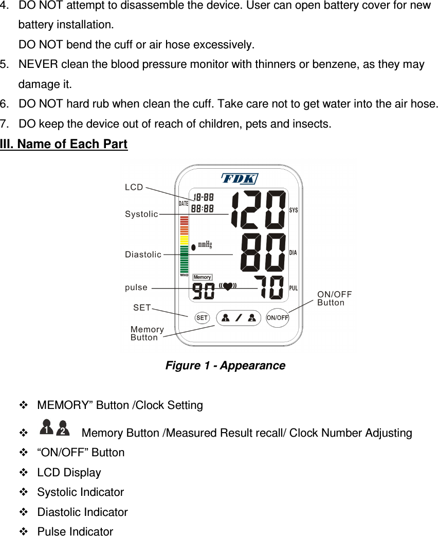 4.  DO NOT attempt to disassemble the device. User can open battery cover for new   battery installation.  DO NOT bend the cuff or air hose excessively. 5.  NEVER clean the blood pressure monitor with thinners or benzene, as they may damage it. 6.  DO NOT hard rub when clean the cuff. Take care not to get water into the air hose. 7.  DO keep the device out of reach of children, pets and insects.   III. Name of Each Part               Figure 1 - Appearance    MEMORY” Button /Clock Setting         Memory Button /Measured Result recall/ Clock Number Adjusting     “ON/OFF” Button     LCD Display   Systolic Indicator   Diastolic Indicator   Pulse Indicator 