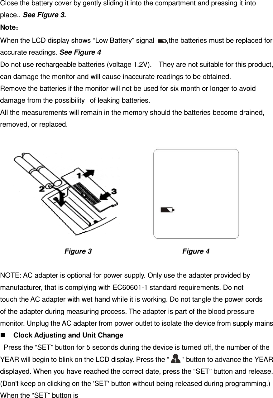 Close the battery cover by gently sliding it into the compartment and pressing it into place.. See Figure 3. Note：：：： When the LCD display shows “Low Battery” signal  ,the batteries must be replaced for accurate readings. See Figure 4 Do not use rechargeable batteries (voltage 1.2V).    They are not suitable for this product, can damage the monitor and will cause inaccurate readings to be obtained. Remove the batteries if the monitor will not be used for six month or longer to avoid damage from the possibilityof leaking batteries. All the measurements will remain in the memory should the batteries become drained, removed, or replaced.                                                                       Figure 3                                                    Figure 4  NOTE: AC adapter is optional for power supply. Only use the adapter provided by manufacturer, that is complying with EC60601-1 standard requirements. Do not touch the AC adapter with wet hand while it is working. Do not tangle the power cords of the adapter during measuring process. The adapter is part of the blood pressure monitor. Unplug the AC adapter from power outlet to isolate the device from supply mains  Clock Adjusting and Unit Change   Press the “SET” button for 5 seconds during the device is turned off, the number of the YEAR will begin to blink on the LCD display. Press the “”      ” button to advance the YEAR   displayed. When you have reached the correct date, press the “SET” button and release. (Don&apos;t keep on clicking on the &apos;SET&apos; button without being released during programming.) When the “SET” button is   