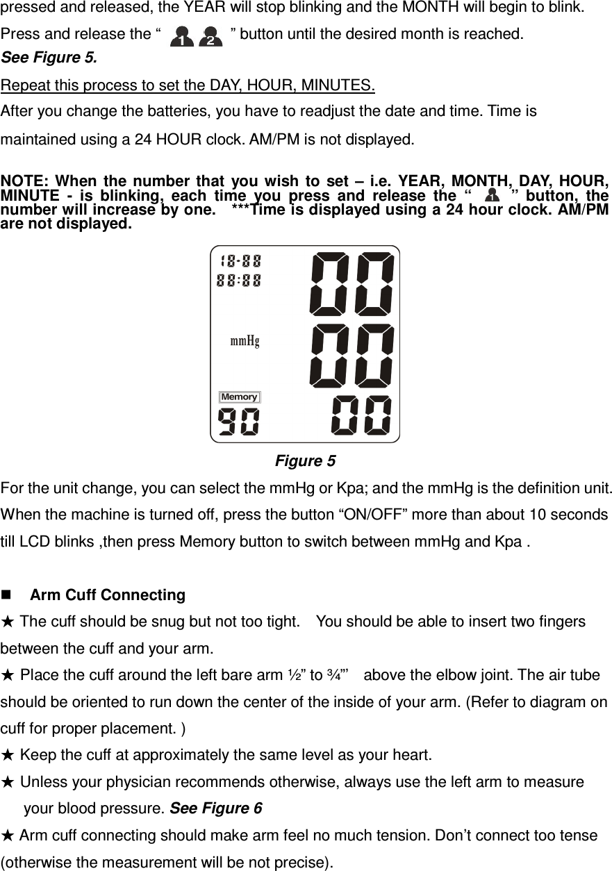  pressed and released, the YEAR will stop blinking and the MONTH will begin to blink. Press and release the “                  ” button until the desired month is reached.     See Figure 5.  Repeat this process to set the DAY, HOUR, MINUTES.  After you change the batteries, you have to readjust the date and time. Time is    maintained using a 24 HOUR clock. AM/PM is not displayed.   NOTE: When  the number  that  you wish  to  set  –  i.e.  YEAR,  MONTH, DAY,  HOUR, MINUTE  -  is  blinking,  each  time  you  press  and  release  the  “          ”  button,  the number will increase by one.    ***Time is displayed using a 24 hour clock. AM/PM are not displayed.       Figure 5 For the unit change, you can select the mmHg or Kpa; and the mmHg is the definition unit.   When the machine is turned off, press the button “ON/OFF” more than about 10 seconds till LCD blinks ,then press Memory button to switch between mmHg and Kpa .   Arm Cuff Connecting ★ The cuff should be snug but not too tight.    You should be able to insert two fingers between the cuff and your arm. ★ Place the cuff around the left bare arm ½” to ¾”’    above the elbow joint. The air tube should be oriented to run down the center of the inside of your arm. (Refer to diagram on cuff for proper placement. ) ★ Keep the cuff at approximately the same level as your heart. ★ Unless your physician recommends otherwise, always use the left arm to measure           your blood pressure. See Figure 6 ★ Arm cuff connecting should make arm feel no much tension. Don’t connect too tense (otherwise the measurement will be not precise). 