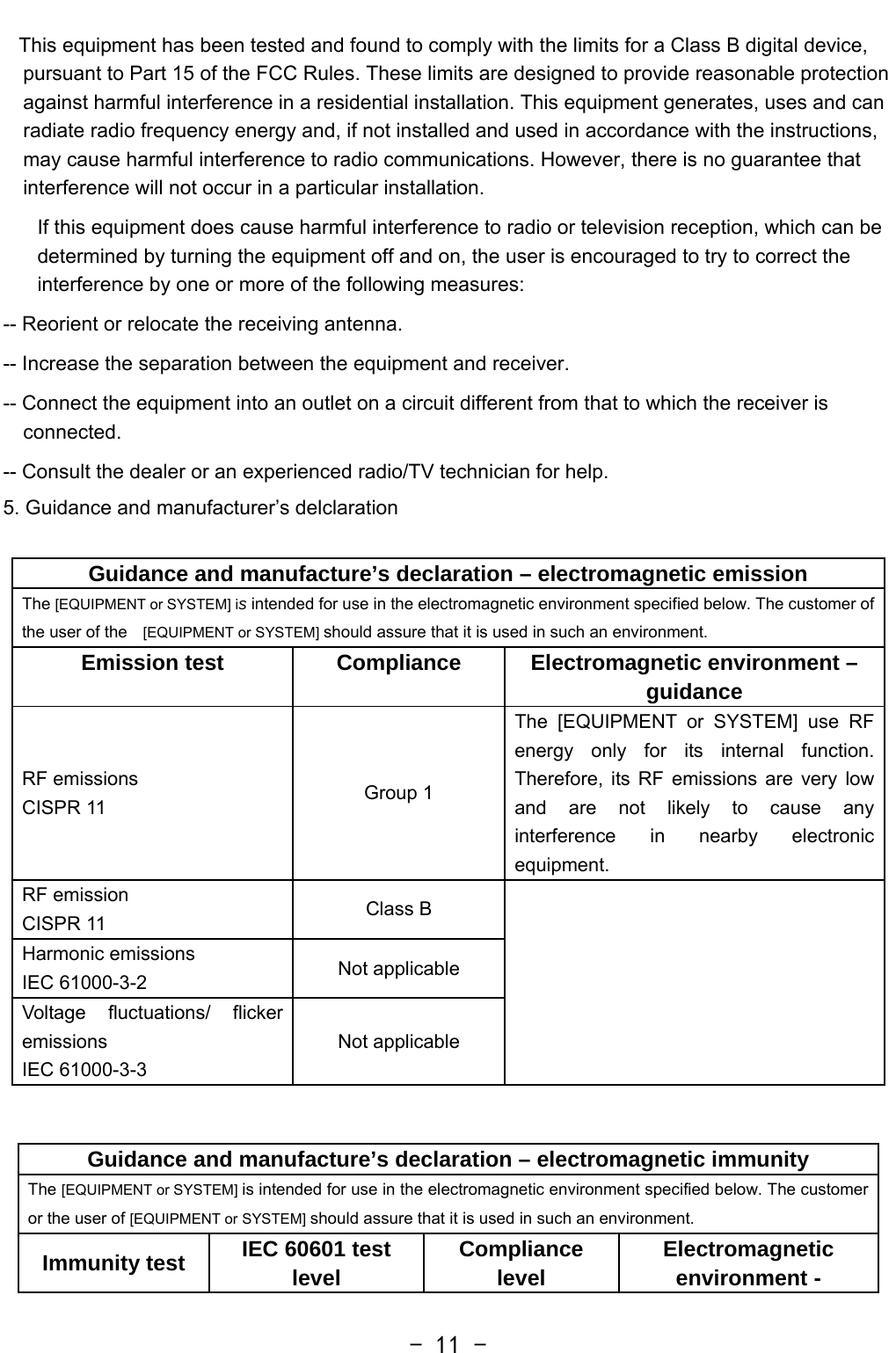   - 11 -   This equipment has been tested and found to comply with the limits for a Class B digital device, pursuant to Part 15 of the FCC Rules. These limits are designed to provide reasonable protection against harmful interference in a residential installation. This equipment generates, uses and can radiate radio frequency energy and, if not installed and used in accordance with the instructions, may cause harmful interference to radio communications. However, there is no guarantee that interference will not occur in a particular installation. If this equipment does cause harmful interference to radio or television reception, which can be determined by turning the equipment off and on, the user is encouraged to try to correct the interference by one or more of the following measures: -- Reorient or relocate the receiving antenna. -- Increase the separation between the equipment and receiver. -- Connect the equipment into an outlet on a circuit different from that to which the receiver is connected. -- Consult the dealer or an experienced radio/TV technician for help. 5. Guidance and manufacturer’s delclaration  Guidance and manufacture’s declaration – electromagnetic emissionThe [EQUIPMENT or SYSTEM] is intended for use in the electromagnetic environment specified below. The customer of the user of the  [EQUIPMENT or SYSTEM] should assure that it is used in such an environment. Emission test  Compliance  Electromagnetic environment – guidance RF emissions CISPR 11  Group 1 The [EQUIPMENT or SYSTEM] use RF energy only for its internal function. Therefore, its RF emissions are very low and are not likely to cause any interference in nearby electronic equipment. RF emission CISPR 11  Class B   Harmonic emissions IEC 61000-3-2  Not applicable Voltage fluctuations/ flicker emissions IEC 61000-3-3 Not applicable  Guidance and manufacture’s declaration – electromagnetic immunity The [EQUIPMENT or SYSTEM] is intended for use in the electromagnetic environment specified below. The customer or the user of [EQUIPMENT or SYSTEM] should assure that it is used in such an environment. Immunity test  IEC 60601 test level  Compliance level  Electromagnetic environment - 