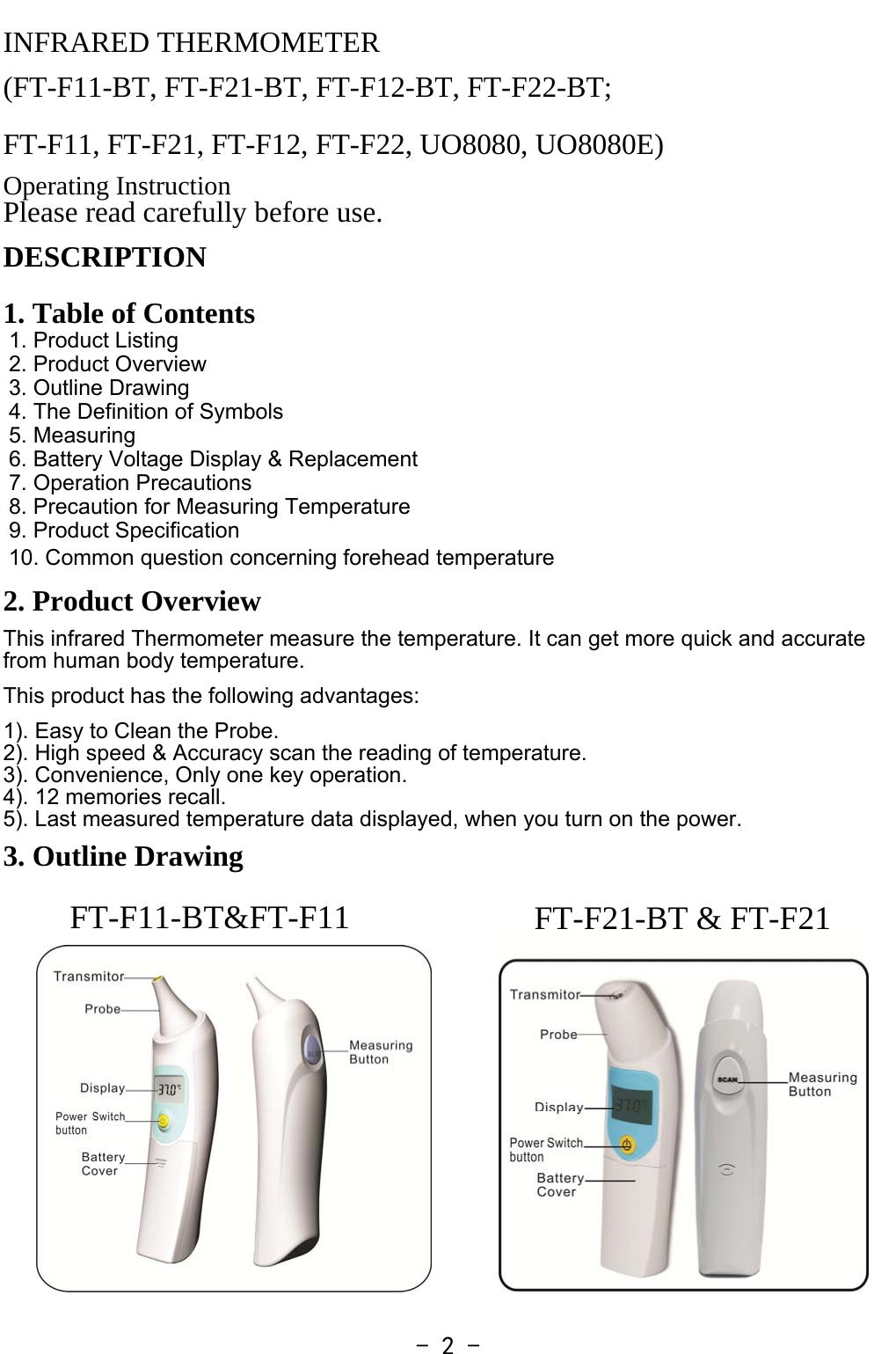   - 2 -FT-F11-BT&amp;FT-F11  FT-F21-BT &amp; FT-F21INFRARED THERMOMETER (FT-F11-BT, FT-F21-BT, FT-F12-BT, FT-F22-BT;   FT-F11, FT-F21, FT-F12, FT-F22, UO8080, UO8080E) Operating Instruction Please read carefully before use. DESCRIPTION   1. Table of Contents 1. Product Listing 2. Product Overview 3. Outline Drawing 4. The Definition of Symbols 5. Measuring 6. Battery Voltage Display &amp; Replacement 7. Operation Precautions 8. Precaution for Measuring Temperature 9. Product Specification 10. Common question concerning forehead temperature 2. Product Overview This infrared Thermometer measure the temperature. It can get more quick and accurate from human body temperature.  This product has the following advantages:   1). Easy to Clean the Probe. 2). High speed &amp; Accuracy scan the reading of temperature. 3). Convenience, Only one key operation. 4). 12 memories recall. 5). Last measured temperature data displayed, when you turn on the power.  3. Outline Drawing             