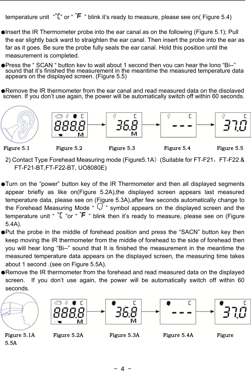   - 4 -temperature unit“” or “ ” blink it’s ready to measure, please see on( Figure 5.4)  ●Insert the IR Thermometer probe into the ear canal as on the following (Figure 5.1); Pull the ear slightly back ward to straighten the ear canal. Then insert the probe into the ear as far as it goes. Be sure the probe fully seals the ear canal. Hold this position until the measurement is completed.  ●Press the “ SCAN “ button key to wait about 1 second then you can hear the long “Bi--” sound that it’s finished the measurement in the meantime the measured temperature data appears on the displayed screen. (Figure 5.5)   ●Remove the IR thermometer from the ear canal and read measured data on the displayed screen. If you don’t use again, the power will be automatically switch off within 60 seconds.     Figure 5.1                    Figure 5.2                    Figure 5.3                      Figure 5.4                    Figure 5.5                     2) Contact Type Forehead Measuring mode (Figure5.1A）(Suitable for FT-F21，FT-F22 &amp; FT-F21-BT,FT-F22-BT, UO8080E)  ●Turn on the “power” button key of the IR Thermometer and then all displayed segments appear briefly as like on(Figure 5.2A),the displayed screen appears last measured temperature data, please see on (Figure 5.3A),after few seconds automatically change to the Forehead Measuring Mode “   ” symbol appears on the displayed screen and the temperature unit “   ”or “ ” blink then it’s ready to measure, please see on (Figure 5.4A). ●Put the probe in the middle of forehead position and press the “SACN” button key then keep moving the IR thermometer from the middle of forehead to the side of forehead then you will hear long “Bi--” sound that It is finished the measurement in the meantime the measured temperature data appears on the displayed screen, the measuring time takes about 1 second .(see on Figure 5.5A). ●Remove the IR thermometer from the forehead and read measured data on the displayed screen.  If you don’t use again, the power will be automatically switch off within 60 seconds. Figure 5.1A              Figure 5.2A                    Figure 5.3A                  Figure 5.4A                  Figure 5.5A   