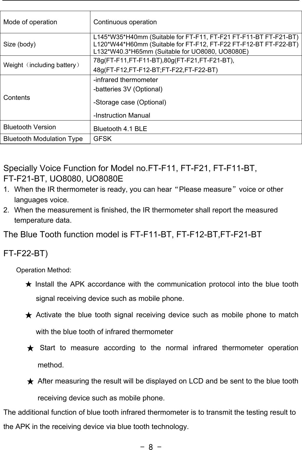   - 8 -Mode of operation  Continuous operation Size (body) L145*W35*H40mm (Suitable for FT-F11, FT-F21 FT-F11-BT FT-F21-BT)L120*W44*H60mm (Suitable for FT-F12, FT-F22 FT-F12-BT FT-F22-BT)L132*W40.3*H65mm (Suitable for UO8080, UO8080E) Weight（including battery） 78g(FT-F11,FT-F11-BT),80g(FT-F21,FT-F21-BT),  48g(FT-F12,FT-F12-BT;FT-F22,FT-F22-BT)  Contents -infrared thermometer   -batteries 3V (Optional) -Storage case (Optional) -Instruction Manual Bluetooth Version  Bluetooth 4.1 BLE Bluetooth Modulation Type  GFSK  Specially Voice Function for Model no.FT-F11, FT-F21, FT-F11-BT, FT-F21-BT, UO8080, UO8080E 1.  When the IR thermometer is ready, you can hear“Please measure”voice or other languages voice. 2.  When the measurement is finished, the IR thermometer shall report the measured temperature data. The Blue Tooth function model is FT-F11-BT, FT-F12-BT,FT-F21-BT FT-F22-BT) Operation Method: ★ Install the APK accordance with the communication protocol into the blue tooth signal receiving device such as mobile phone. ★ Activate the blue tooth signal receiving device such as mobile phone to match with the blue tooth of infrared thermometer ★ Start to measure according to the normal infrared thermometer operation method. ★  After measuring the result will be displayed on LCD and be sent to the blue tooth receiving device such as mobile phone. The additional function of blue tooth infrared thermometer is to transmit the testing result to the APK in the receiving device via blue tooth technology.   