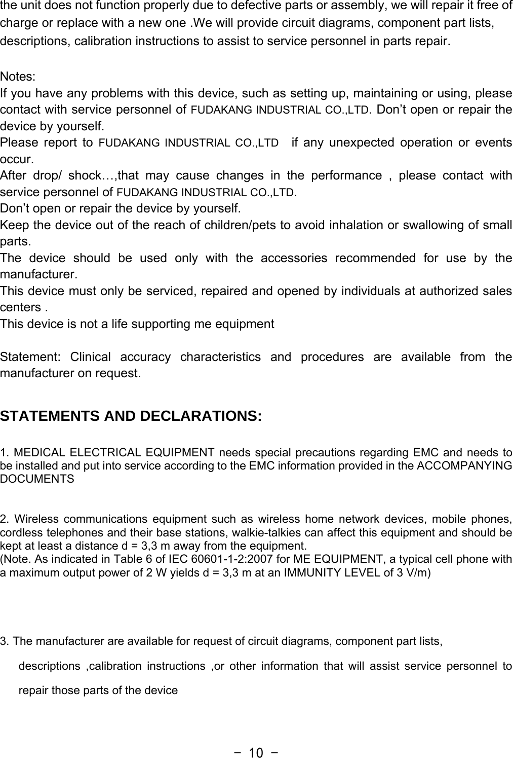  - 10 -the unit does not function properly due to defective parts or assembly, we will repair it free of charge or replace with a new one .We will provide circuit diagrams, component part lists, descriptions, calibration instructions to assist to service personnel in parts repair.  Notes: If you have any problems with this device, such as setting up, maintaining or using, please contact with service personnel of FUDAKANG INDUSTRIAL CO.,LTD. Don’t open or repair the device by yourself.   Please report to FUDAKANG INDUSTRIAL CO.,LTD  if any unexpected operation or events occur.  After drop/ shock…,that may cause changes in the performance , please contact with service personnel of FUDAKANG INDUSTRIAL CO.,LTD.  Don’t open or repair the device by yourself.  Keep the device out of the reach of children/pets to avoid inhalation or swallowing of small parts.  The device should be used only with the accessories recommended for use by the manufacturer.  This device must only be serviced, repaired and opened by individuals at authorized sales centers . This device is not a life supporting me equipment  Statement: Clinical accuracy characteristics and procedures are available from the manufacturer on request.  STATEMENTS AND DECLARATIONS:  1. MEDICAL ELECTRICAL EQUIPMENT needs special precautions regarding EMC and needs to be installed and put into service according to the EMC information provided in the ACCOMPANYING DOCUMENTS    2. Wireless communications equipment such as wireless home network devices, mobile phones, cordless telephones and their base stations, walkie-talkies can affect this equipment and should be kept at least a distance d = 3,3 m away from the equipment. (Note. As indicated in Table 6 of IEC 60601-1-2:2007 for ME EQUIPMENT, a typical cell phone with a maximum output power of 2 W yields d = 3,3 m at an IMMUNITY LEVEL of 3 V/m)   3. The manufacturer are available for request of circuit diagrams, component part lists, descriptions ,calibration instructions ,or other information that will assist service personnel to repair those parts of the device  