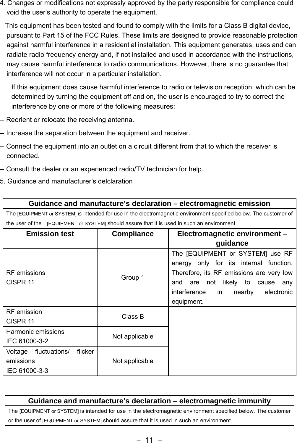  - 11 -4. Changes or modifications not expressly approved by the party responsible for compliance could void the user’s authority to operate the equipment.    This equipment has been tested and found to comply with the limits for a Class B digital device, pursuant to Part 15 of the FCC Rules. These limits are designed to provide reasonable protection against harmful interference in a residential installation. This equipment generates, uses and can radiate radio frequency energy and, if not installed and used in accordance with the instructions, may cause harmful interference to radio communications. However, there is no guarantee that interference will not occur in a particular installation. If this equipment does cause harmful interference to radio or television reception, which can be determined by turning the equipment off and on, the user is encouraged to try to correct the interference by one or more of the following measures: -- Reorient or relocate the receiving antenna. -- Increase the separation between the equipment and receiver. -- Connect the equipment into an outlet on a circuit different from that to which the receiver is connected. -- Consult the dealer or an experienced radio/TV technician for help. 5. Guidance and manufacturer’s delclaration  Guidance and manufacture’s declaration – electromagnetic emissionThe [EQUIPMENT or SYSTEM] is intended for use in the electromagnetic environment specified below. The customer of the user of the  [EQUIPMENT or SYSTEM] should assure that it is used in such an environment. Emission test  Compliance  Electromagnetic environment – guidance RF emissions CISPR 11  Group 1 The [EQUIPMENT or SYSTEM] use RF energy only for its internal function. Therefore, its RF emissions are very low and are not likely to cause any interference in nearby electronic equipment. RF emission CISPR 11  Class B   Harmonic emissions IEC 61000-3-2  Not applicable Voltage fluctuations/ flicker emissions IEC 61000-3-3 Not applicable  Guidance and manufacture’s declaration – electromagnetic immunity The [EQUIPMENT or SYSTEM] is intended for use in the electromagnetic environment specified below. The customer or the user of [EQUIPMENT or SYSTEM] should assure that it is used in such an environment. 