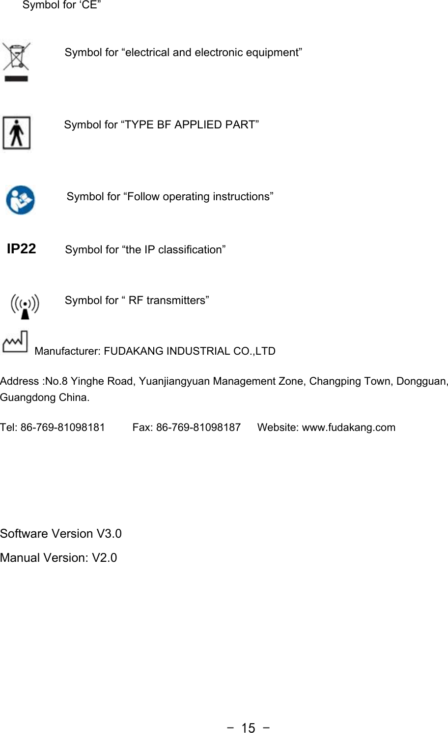  - 15 -    Symbol for ‘CE”                          Symbol for “electrical and electronic equipment”      Symbol for “TYPE BF APPLIED PART”   Symbol for “Follow operating instructions”  IP22    Symbol for “the IP classification”  Symbol for “ RF transmitters”  Manufacturer: FUDAKANG INDUSTRIAL CO.,LTD Address :No.8 Yinghe Road, Yuanjiangyuan Management Zone, Changping Town, Dongguan, Guangdong China. Tel: 86-769-81098181     Fax: 86-769-81098187   Website: www.fudakang.com    Software Version V3.0   Manual Version: V2.0   