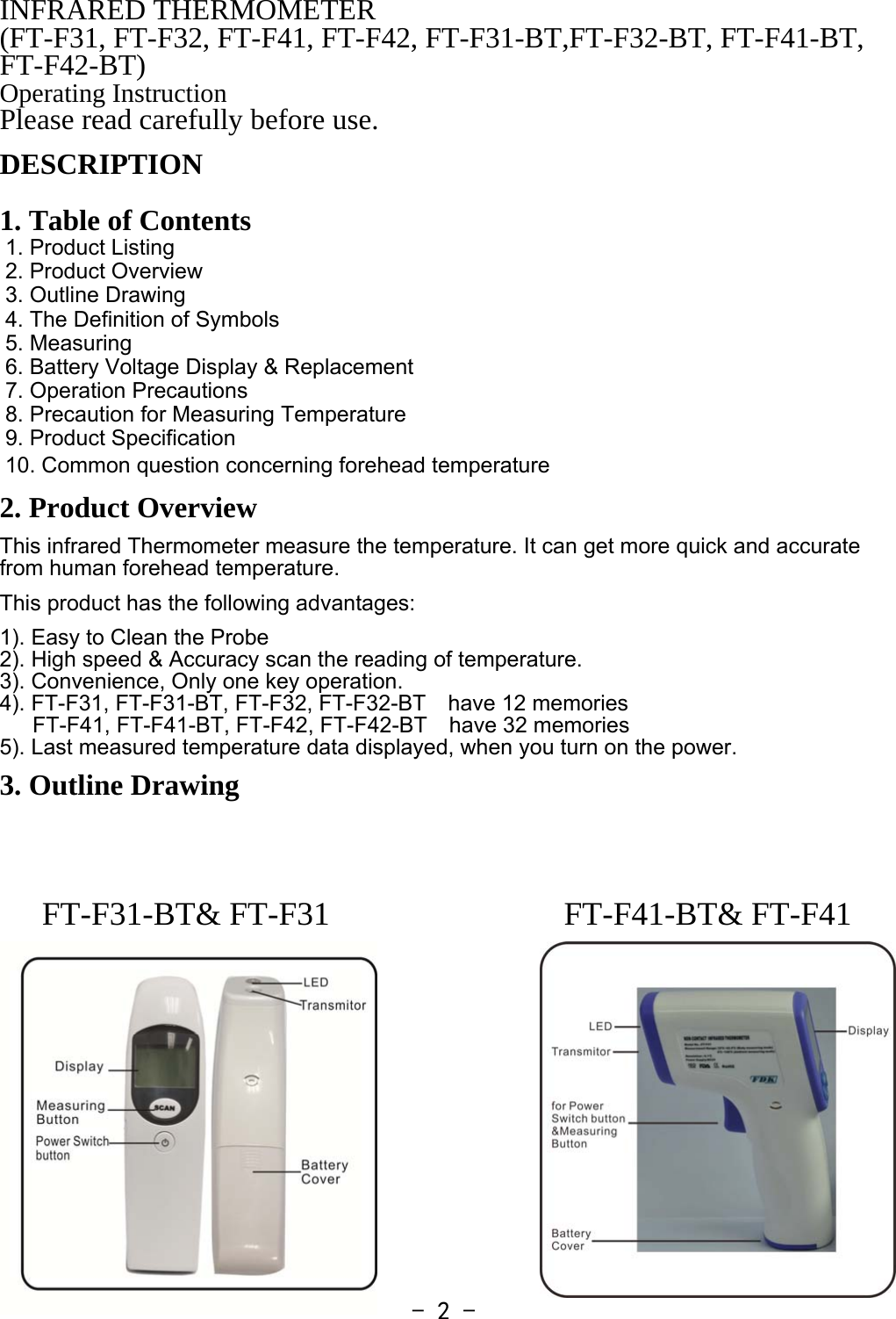  - 2 -FT-F31-BT&amp; FT-F31  FT-F41-BT&amp; FT-F41INFRARED THERMOMETER (FT-F31, FT-F32, FT-F41, FT-F42, FT-F31-BT,FT-F32-BT, FT-F41-BT, FT-F42-BT) Operating Instruction Please read carefully before use. DESCRIPTION   1. Table of Contents 1. Product Listing 2. Product Overview 3. Outline Drawing 4. The Definition of Symbols 5. Measuring 6. Battery Voltage Display &amp; Replacement 7. Operation Precautions 8. Precaution for Measuring Temperature 9. Product Specification 10. Common question concerning forehead temperature 2. Product Overview This infrared Thermometer measure the temperature. It can get more quick and accurate from human forehead temperature.  This product has the following advantages:   1). Easy to Clean the Probe 2). High speed &amp; Accuracy scan the reading of temperature. 3). Convenience, Only one key operation. 4). FT-F31, FT-F31-BT, FT-F32, FT-F32-BT  have 12 memories    FT-F41, FT-F41-BT, FT-F42, FT-F42-BT  have 32 memories 5). Last measured temperature data displayed, when you turn on the power.  3. Outline Drawing          