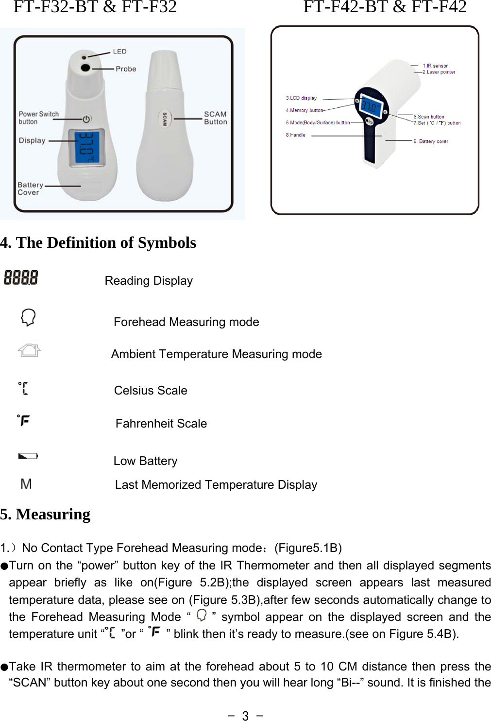  - 3 -FT-F32-BT &amp; FT-F32  FT-F42-BT &amp; FT-F42  4. The Definition of Symbols                 Reading Display                             Forehead Measuring mode            Ambient Temperature Measuring mode                                 Celsius Scale                Fahrenheit Scale                          Low Battery                 Last Memorized Temperature Display  5. Measuring  1.）No Contact Type Forehead Measuring mode：(Figure5.1B)  ●Turn on the “power” button key of the IR Thermometer and then all displayed segments appear briefly as like on(Figure 5.2B);the displayed screen appears last measured temperature data, please see on (Figure 5.3B),after few seconds automatically change to the Forehead Measuring Mode “   ” symbol appear on the displayed screen and the temperature unit “  ”or “ ” blink then it’s ready to measure.(see on Figure 5.4B).  ●Take IR thermometer to aim at the forehead about 5 to 10 CM distance then press the “SCAN” button key about one second then you will hear long “Bi--” sound. It is finished the 