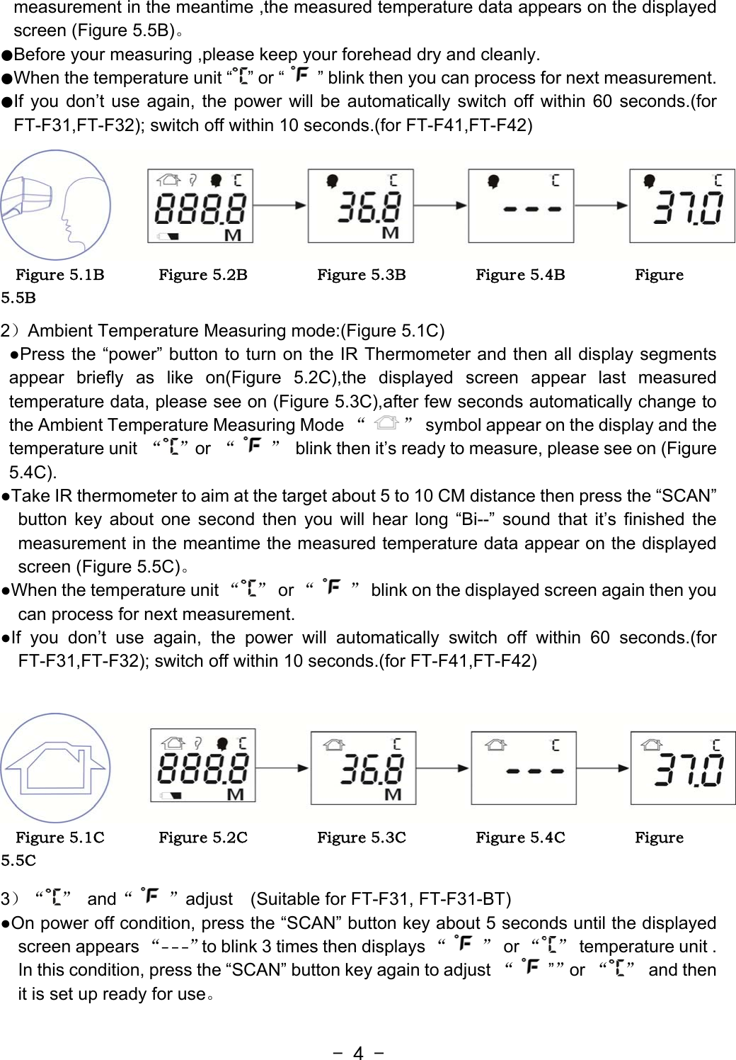  - 4 -measurement in the meantime ,the measured temperature data appears on the displayed screen (Figure 5.5B)。 ●Before your measuring ,please keep your forehead dry and cleanly.   ●When the temperature unit “ ” or “ ” blink then you can process for next measurement. ●If you don’t use again, the power will be automatically switch off within 60 seconds.(for FT-F31,FT-F32); switch off within 10 seconds.(for FT-F41,FT-F42)   Figure 5.1B              Figure 5.2B                  Figure 5.3B                  Figure 5.4B                  Figure 5.5B   2）Ambient Temperature Measuring mode:(Figure 5.1C)   ●Press the “power” button to turn on the IR Thermometer and then all display segments appear briefly as like on(Figure 5.2C),the displayed screen appear last measured temperature data, please see on (Figure 5.3C),after few seconds automatically change to the Ambient Temperature Measuring Mode “ ”  symbol appear on the display and the temperature unit  “ ”or  “ ”  blink then it’s ready to measure, please see on (Figure 5.4C). ●Take IR thermometer to aim at the target about 5 to 10 CM distance then press the “SCAN” button key about one second then you will hear long “Bi--” sound that it’s finished the measurement in the meantime the measured temperature data appear on the displayed screen (Figure 5.5C)。 ●When the temperature unit “ ” or “ ”  blink on the displayed screen again then you can process for next measurement. ●If you don’t use again, the power will automatically switch off within 60 seconds.(for FT-F31,FT-F32); switch off within 10 seconds.(for FT-F41,FT-F42)    Figure 5.1C              Figure 5.2C                  Figure 5.3C                  Figure 5.4C                  Figure 5.5C   3）“ ” and“ ”adjust    (Suitable for FT-F31, FT-F31-BT) ●On power off condition, press the “SCAN” button key about 5 seconds until the displayed screen appears “- - -”to blink 3 times then displays “ ” or “ ”  temperature unit . In this condition, press the “SCAN” button key again to adjust  “””or “ ” and then it is set up ready for use。 