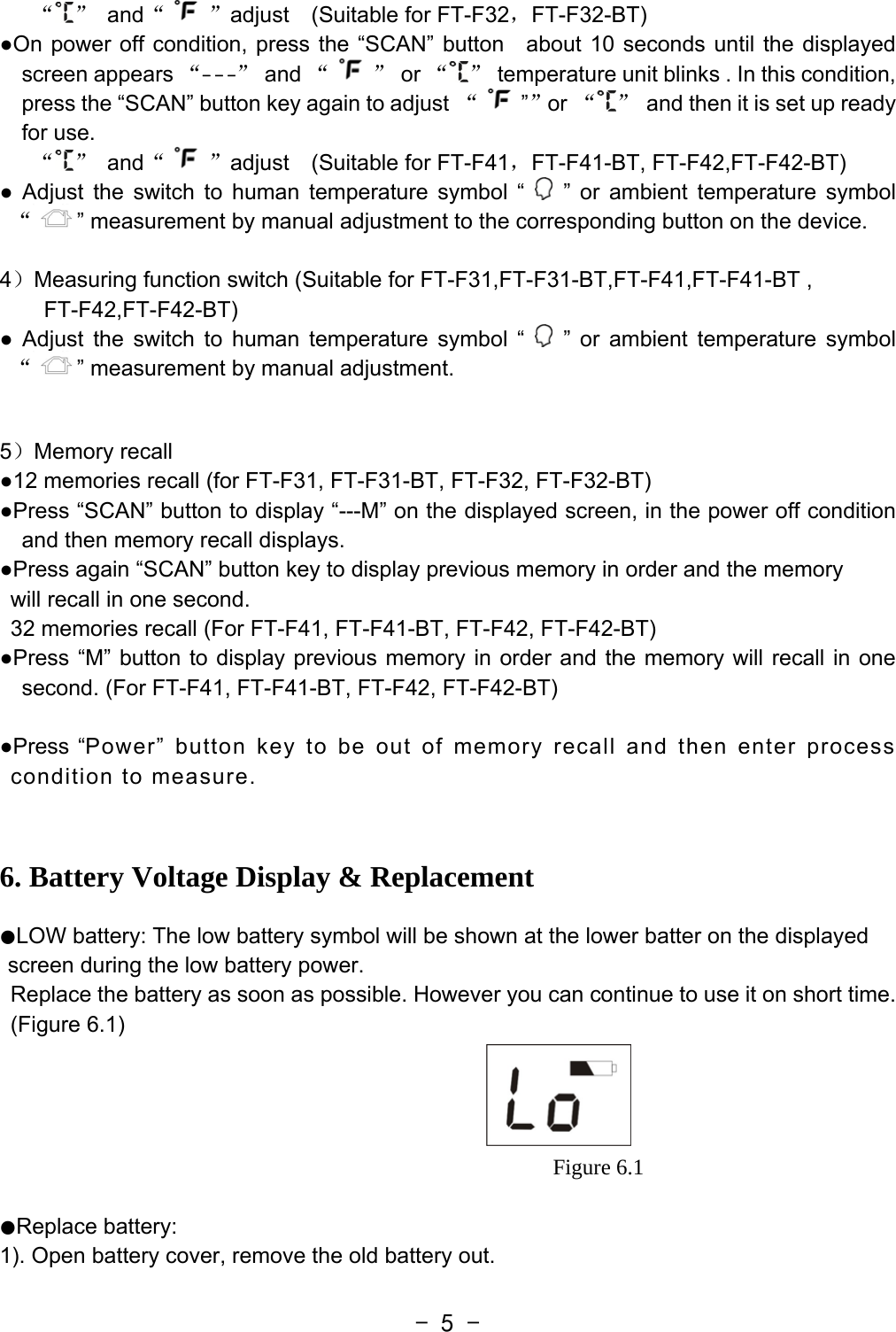  - 5 -“ ” and“ ”adjust  (Suitable for FT-F32，FT-F32-BT) ●On power off condition, press the “SCAN” button   about 10 seconds until the displayed screen appears “- - -” and “ ” or “ ”  temperature unit blinks . In this condition, press the “SCAN” button key again to adjust “””or “ ”  and then it is set up ready for use. “ ” and“ ”adjust  (Suitable for FT-F41，FT-F41-BT, FT-F42,FT-F42-BT) ● Adjust the switch to human temperature symbol “   ” or ambient temperature symbol “” measurement by manual adjustment to the corresponding button on the device.  4）Measuring function switch (Suitable for FT-F31,FT-F31-BT,FT-F41,FT-F41-BT , FT-F42,FT-F42-BT) ● Adjust the switch to human temperature symbol “   ” or ambient temperature symbol “” measurement by manual adjustment.     5）Memory recall   ●12 memories recall (for FT-F31, FT-F31-BT, FT-F32, FT-F32-BT)     ●Press “SCAN” button to display “---M” on the displayed screen, in the power off condition and then memory recall displays. ●Press again “SCAN” button key to display previous memory in order and the memory   will recall in one second. 32 memories recall (For FT-F41, FT-F41-BT, FT-F42, FT-F42-BT) ●Press “M” button to display previous memory in order and the memory will recall in one second. (For FT-F41, FT-F41-BT, FT-F42, FT-F42-BT)  ●Press “Power” button key to be out of memory recall and then enter process condition to measure.  6. Battery Voltage Display &amp; Replacement   ●LOW battery: The low battery symbol will be shown at the lower batter on the displayed screen during the low battery power. Replace the battery as soon as possible. However you can continue to use it on short time. (Figure 6.1)                                                    Figure 6.1  ●Replace battery: 1). Open battery cover, remove the old battery out. 