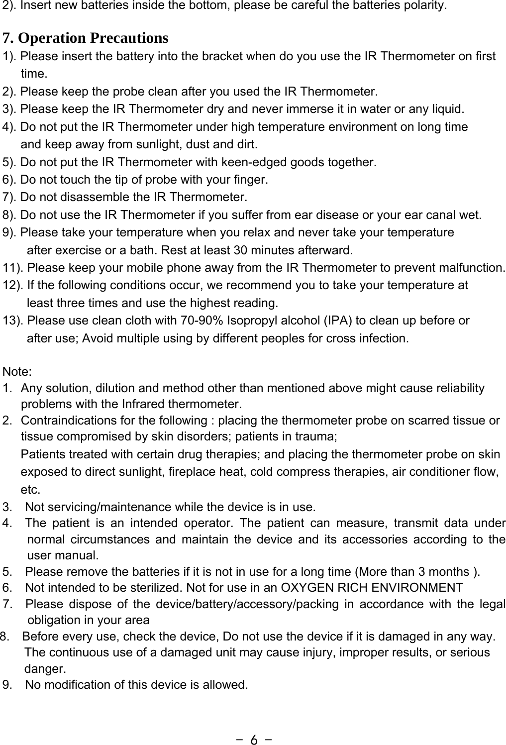  - 6 -2). Insert new batteries inside the bottom, please be careful the batteries polarity.  7. Operation Precautions 1). Please insert the battery into the bracket when do you use the IR Thermometer on first time. 2). Please keep the probe clean after you used the IR Thermometer. 3). Please keep the IR Thermometer dry and never immerse it in water or any liquid. 4). Do not put the IR Thermometer under high temperature environment on long time   and keep away from sunlight, dust and dirt. 5). Do not put the IR Thermometer with keen-edged goods together. 6). Do not touch the tip of probe with your finger. 7). Do not disassemble the IR Thermometer. 8). Do not use the IR Thermometer if you suffer from ear disease or your ear canal wet. 9). Please take your temperature when you relax and never take your temperature   after exercise or a bath. Rest at least 30 minutes afterward. 11). Please keep your mobile phone away from the IR Thermometer to prevent malfunction. 12). If the following conditions occur, we recommend you to take your temperature at   least three times and use the highest reading. 13). Please use clean cloth with 70-90% Isopropyl alcohol (IPA) to clean up before or   after use; Avoid multiple using by different peoples for cross infection.    Note:  1.  Any solution, dilution and method other than mentioned above might cause reliability problems with the Infrared thermometer. 2.  Contraindications for the following : placing the thermometer probe on scarred tissue or tissue compromised by skin disorders; patients in trauma; Patients treated with certain drug therapies; and placing the thermometer probe on skin exposed to direct sunlight, fireplace heat, cold compress therapies, air conditioner flow, etc.  3.  Not servicing/maintenance while the device is in use. 4.  The patient is an intended operator. The patient can measure, transmit data under normal circumstances and maintain the device and its accessories according to the user manual.   5.    Please remove the batteries if it is not in use for a long time (More than 3 months ).   6.    Not intended to be sterilized. Not for use in an OXYGEN RICH ENVIRONMENT 7.  Please dispose of the device/battery/accessory/packing in accordance with the legal obligation in your area 8.    Before every use, check the device, Do not use the device if it is damaged in any way. The continuous use of a damaged unit may cause injury, improper results, or serious danger. 9.    No modification of this device is allowed.  