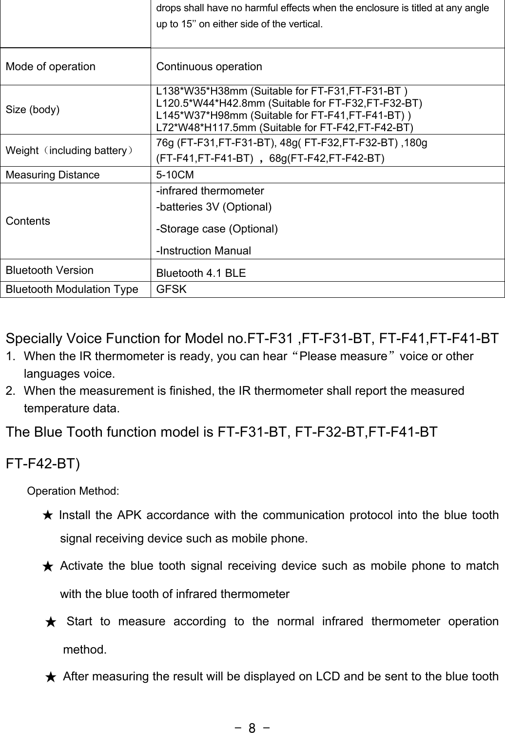  - 8 -drops shall have no harmful effects when the enclosure is titled at any angle up to 15’’ on either side of the vertical.  Mode of operation  Continuous operation Size (body) L138*W35*H38mm (Suitable for FT-F31,FT-F31-BT ) L120.5*W44*H42.8mm (Suitable for FT-F32,FT-F32-BT)   L145*W37*H98mm (Suitable for FT-F41,FT-F41-BT) ) L72*W48*H117.5mm (Suitable for FT-F42,FT-F42-BT) Weight（including battery） 76g (FT-F31,FT-F31-BT), 48g( FT-F32,FT-F32-BT) ,180g (FT-F41,FT-F41-BT)  ，68g(FT-F42,FT-F42-BT) Measuring Distance  5-10CM   Contents -infrared thermometer   -batteries 3V (Optional) -Storage case (Optional) -Instruction Manual Bluetooth Version  Bluetooth 4.1 BLE Bluetooth Modulation Type  GFSK  Specially Voice Function for Model no.FT-F31 ,FT-F31-BT, FT-F41,FT-F41-BT 1.  When the IR thermometer is ready, you can hear“Please measure”voice or other languages voice. 2.  When the measurement is finished, the IR thermometer shall report the measured temperature data. The Blue Tooth function model is FT-F31-BT, FT-F32-BT,FT-F41-BT FT-F42-BT) Operation Method: ★ Install the APK accordance with the communication protocol into the blue tooth signal receiving device such as mobile phone. ★ Activate the blue tooth signal receiving device such as mobile phone to match with the blue tooth of infrared thermometer ★ Start to measure according to the normal infrared thermometer operation method. ★  After measuring the result will be displayed on LCD and be sent to the blue tooth 