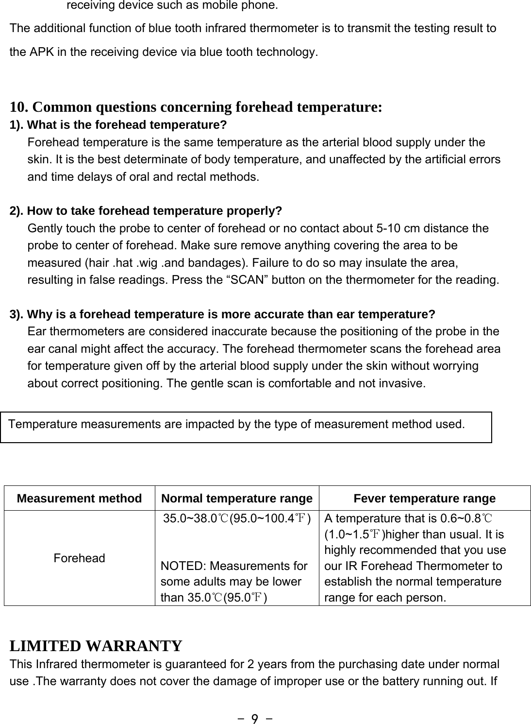  - 9 -receiving device such as mobile phone. The additional function of blue tooth infrared thermometer is to transmit the testing result to the APK in the receiving device via blue tooth technology.     10. Common questions concerning forehead temperature: 1). What is the forehead temperature? Forehead temperature is the same temperature as the arterial blood supply under the skin. It is the best determinate of body temperature, and unaffected by the artificial errors and time delays of oral and rectal methods.  2). How to take forehead temperature properly? Gently touch the probe to center of forehead or no contact about 5-10 cm distance the probe to center of forehead. Make sure remove anything covering the area to be measured (hair .hat .wig .and bandages). Failure to do so may insulate the area, resulting in false readings. Press the “SCAN” button on the thermometer for the reading.  3). Why is a forehead temperature is more accurate than ear temperature? Ear thermometers are considered inaccurate because the positioning of the probe in the ear canal might affect the accuracy. The forehead thermometer scans the forehead area for temperature given off by the arterial blood supply under the skin without worrying about correct positioning. The gentle scan is comfortable and not invasive.     Measurement method  Normal temperature range Fever temperature range Forehead 35.0~38.0℃(95.0~100.4℉)  NOTED: Measurements for some adults may be lower than 35.0℃(95.0℉) A temperature that is 0.6~0.8℃ (1.0~1.5℉)higher than usual. It is highly recommended that you use our IR Forehead Thermometer to establish the normal temperature   range for each person.  LIMITED WARRANTY This Infrared thermometer is guaranteed for 2 years from the purchasing date under normal use .The warranty does not cover the damage of improper use or the battery running out. If Temperature measurements are impacted by the type of measurement method used.   