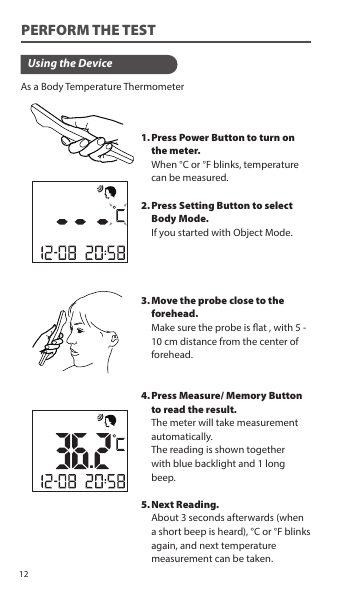 As a Body Temperature ThermometerUsing the DevicePress Power Button to turn on the meter. When °C or °F blinks, temperature can be measured.Press Setting Button to select Body Mode.  If you started with Object Mode.Move the probe close to the forehead.Make sure the probe is at , with 5 - 10 cm distance from the center of forehead.Press Measure/ Memory Button to read the result.The meter will take measurement automatically.The reading is shown togetherwith blue backlight and 1 long beep.Next Reading.About 3 seconds afterwards (when a short beep is heard), °C or °F blinks again, and next temperature measurement can be taken.1.2.3.4.5.PERFORM THE TEST12