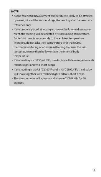 NOTE:˙As the forehead measurement temperature is likely to be aected     by sweat, oil and the surroundings, the reading shall be taken as a     reference only.˙If the probe is placed at an angle close to the forehead measure-    ment, the reading will be aected by surrounding temperature.     Babies’ skin reacts very quickly to the ambient temperature.     Therefore, do not take their temperature with the NC100     thermometer during or after breastfeeding, because the skin     temperature may then be lower than the internal body     temperature.˙If the reading is &lt; 32°C (89.6°F), the display will show together with     red backlight and two short beeps.˙If the reading is ≥ 37.8 °C (100°F) and &lt; 43°C (109.4°F), the display     will show together with red backlight and four short beeps.˙The thermometer will automatically turn o if left idle for 60     seconds.13