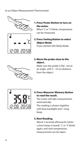 As an Object Measurement ThermometerPress Power Button to turn on the meter. When °C or °F blinks, temperature can be measured.Press Setting Button to select Object Mode.  If you started with Body Mode.Move the probe close to the object.Make sure the probe is at , not at an angle. with 5 - 10 cm distance from the object.Press Measure/ Memory Button to read the result.The meter will take measurement automatically.The reading is shown togetherwith blue backlight and 1 long beep.Next Reading.About 3 seconds afterwards (when a short beep is heard), °C or °F blinks again, and next temperature measurement can be taken.1.2.3.4.5.14