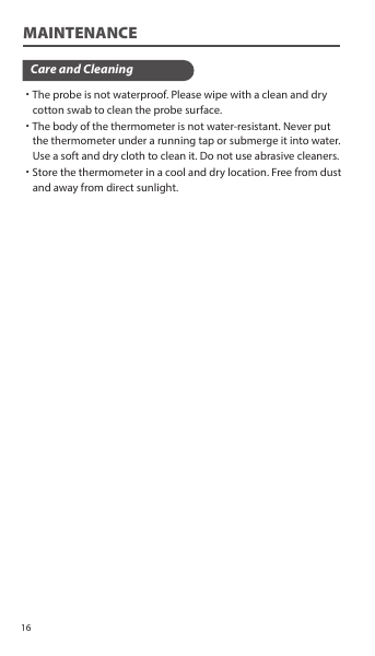 ˙The probe is not waterproof. Please wipe with a clean and dry     cotton swab to clean the probe surface.˙The body of the thermometer is not water-resistant. Never put     the thermometer under a running tap or submerge it into water.     Use a soft and dry cloth to clean it. Do not use abrasive cleaners.˙Store the thermometer in a cool and dry location. Free from dust     and away from direct sunlight.Care and CleaningMAINTENANCE16