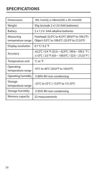 185.1mm(L) x 58mm(W) x 29.1mm(H)93g (include 2 x1.5V AAA batteries)2 x 1.5 V AAA alkaline batteriesForehead: 32.0°C to 42.9°C(89.6°F to109.2°F)Object: 0.0°C to 100.0°C(32.0°F to 212.0°F)0.1°C/0.2°F±0.2°C / 0.4 °F (32.0 ~ 42.9°C / 89.6~ 109.2  °F )±1.0°C / 2.0 °F (0.0 ~ 100.0°C / 32.0 ~ 212.0 °F )°C or °F10°C to40°C(50.0°F to 104.0°F)≦80% RH non-condensing-25°Cto55°C(-13.0°F to 131.0°F)≦95% RH non-condensing32 measurementsSPECIFICATIONSDimensionsWeightBatteryMeasuring temperature rangeDisplay resolutionAccuracyTemperature unitOperating temperature rangeOperating humidityStorage temperature rangeStorage humidityMemory capacity20