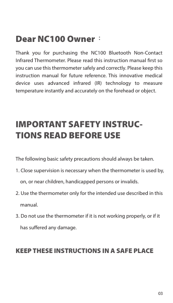 Dear NC100 Owner：Thank you for purchasing the NC100 Bluetooth Non-Contact Infrared Thermometer. Please read this instruction manual rst so you can use this thermometer safely and correctly. Please keep this instruction manual for future reference. This innovative medical device uses advanced infrared (IR) technology to measure temperature instantly and accurately on the forehead or object.IMPORTANT SAFETY INSTRUC-TIONS READ BEFORE USEThe following basic safety precautions should always be taken.1. Close supervision is necessary when the thermometer is used by, on, or near children, handicapped persons or invalids.2. Use the thermometer only for the intended use described in this manual.3. Do not use the thermometer if it is not working properly, or if it has suered any damage.KEEP THESE INSTRUCTIONS IN A SAFE PLACE03