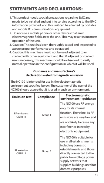 1. This product needs special precautions regarding EMC and     needs to be installed and put into service according to the EMC     information provided, and this unit can be aected by portable     and mobile RF communications equipment.2. Do not use a mobile phone or other devices that emit     electromagnetic elds, near the unit. This may result in incorrect     operation of the unit.3. Caution: This unit has been thoroughly tested and inspected to     assure proper performance and operation!4. Caution: this machine should not be used adjacent to or     stacked with other equipment and that if adjacent or stacked     use is necessary, this machine should be observed to verify       normal operation in the conguration in which it will be used.The NC100 use RF energy only for its internal function. Therefore, its RF emissions are very low and are not likely to cause any interference in nearby electronic equipment.The NC100 is suitable for use in all establishments, including domestic establishments and those directly connected to the public low-voltage power supply network that supplies buildings used for domestic purposes.STATEMENTS AND DECLARATIONS:Guidance and manufacture’s declaration – electromagnetic emissionEmission test Compliance Electromagnetic environment – guidanceThe NC100 is intended for use in the electromagnetic environment specied below. The customer of the user of the NC100 should assure that it is used in such an environment.RF emissionsCISPR 11 Group 1Group BRF emissionCISPR 1121