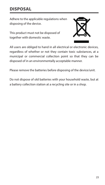 DISPOSALAdhere to the applicable regulations when disposing of the device.This product must not be disposed of together with domestic waste. All users are obliged to hand in all electrical or electronic devices, regardless of whether or not they contain toxic substances, at a municipal or commercial collection point so that they can be disposed of in an environmentally acceptable manner.Please remove the batteries before disposing of the device/unit.Do not dispose of old batteries with your household waste, but at a battery collection station at a recycling site or in a shop.23