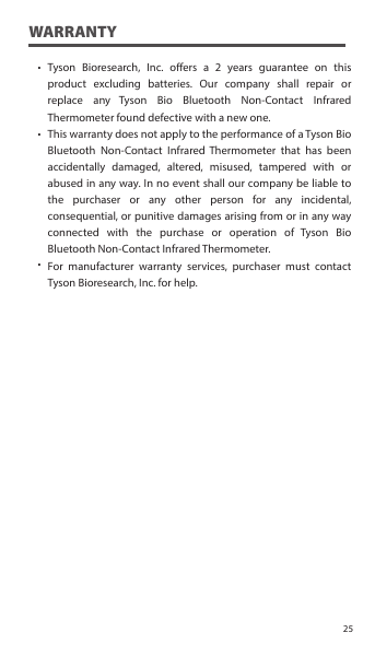 ˙˙˙WARRANTYTyson Bioresearch, Inc. oers a 2 years guarantee on this product excluding batteries. Our company shall repair or replace any Tyson Bio Bluetooth Non-Contact Infrared Thermometer found defective with a new one.This warranty does not apply to the performance of a Tyson Bio Bluetooth Non-Contact Infrared Thermometer that has been accidentally damaged, altered, misused, tampered with or abused in any way. In no event shall our company be liable to the purchaser or any other person for any incidental, consequential, or punitive damages arising from or in any way connected with the purchase or operation of Tyson Bio Bluetooth Non-Contact Infrared Thermometer.For manufacturer warranty services, purchaser must contact Tyson Bioresearch, Inc. for help.25