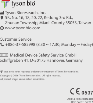 Customer Service      +886-37-585998 (8:30 ~ 17:30, Monday ~ Friday)           Medical Device Safety Service GmbHSchigraben 41, D-30175 Hannover, GermanyTyson Bioresearch, Inc.5F., No. 16, 18, 20, 22, Kedong 3rd Rd., Zhunan Township, Miaoli County 35053, Taiwanwww.tysonbio.comCopyright     2016 Tyson Bioresearch Inc.  All rights reserved.is either registered trademark or trademark of Tyson Bioresearch Inc.All product images do not reflect actual sizes.AF004-0044000N (01)Rev. date: 10/2017