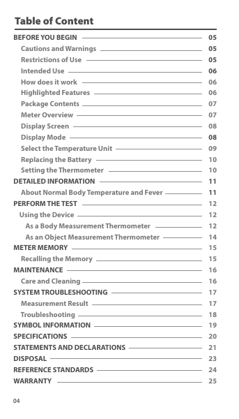 Table of ContentBEFORE YOU BEGIN      Cautions and Warnings     Restrictions of Use       Intended Use        How does it work     Highlighted Features     Package Contents     Meter Overview     Display Screen     Display Mode     Select the Temperature Unit     Replacing the Battery     Setting the ThermometerDETAILED INFORMATION     About Normal Body Temperature and FeverPERFORM THE TEST    Using the Device        As a Body Measurement Thermometer         As an Object Measurement ThermometerMETER MEMORY     Recalling the MemoryMAINTENANCE     Care and CleaningSYSTEM TROUBLESHOOTING     Measurement Result     TroubleshootingSYMBOL INFORMATIONSPECIFICATIONSSTATEMENTS AND DECLARATIONSDISPOSALREFERENCE STANDARDSWARRANTY050505060606070708080910101111121212141515161617171819202123242504