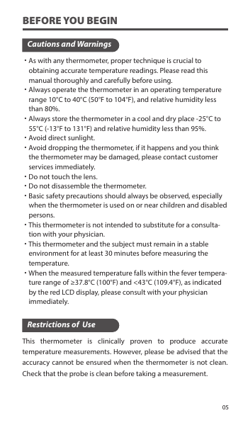 BEFORE YOU BEGINCautions and Warnings˙As with any thermometer, proper technique is crucial to     obtaining accurate temperature readings. Please read this     manual thoroughly and carefully before using.˙Always operate the thermometer in an operating temperature     range 10°C to 40°C (50°F to 104°F), and relative humidity less     than 80%.˙Always store the thermometer in a cool and dry place -25°C to     55°C (-13°F to 131°F) and relative humidity less than 95%.˙Avoid direct sunlight.˙Avoid dropping the thermometer, if it happens and you think     the thermometer may be damaged, please contact customer     services immediately.˙Do not touch the lens.˙Do not disassemble the thermometer.˙Basic safety precautions should always be observed, especially     when the thermometer is used on or near children and disabled     persons.˙This thermometer is not intended to substitute for a consulta-    tion with your physician.˙This thermometer and the subject must remain in a stable     environment for at least 30 minutes before measuring the     temperature.˙When the measured temperature falls within the fever tempera-    ture range of ≥37.8°C (100°F) and &lt;43°C (109.4°F), as indicated     by the red LCD display, please consult with your physician     immediately.This thermometer is clinically proven to produce accurate temperature measurements. However, please be advised that the accuracy cannot be ensured when the thermometer is not clean. Check that the probe is clean before taking a measurement.Restrictions of  Use05