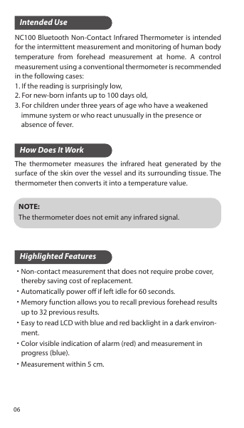 Intended UseHow Does It WorkHighlighted FeaturesNC100 Bluetooth Non-Contact Infrared Thermometer is intended for the intermittent measurement and monitoring of human body temperature from forehead measurement at home. A control measurement using a conventional thermometer is recommended in the following cases:1. If the reading is surprisingly low,2. For new-born infants up to 100 days old,3. For children under three years of age who have a weakened     immune system or who react unusually in the presence or     absence of fever.The thermometer measures the infrared heat generated by the surface of the skin over the vessel and its surrounding tissue. The thermometer then converts it into a temperature value.˙Non-contact measurement that does not require probe cover,     thereby saving cost of replacement.˙Automatically power o if left idle for 60 seconds.˙Memory function allows you to recall previous forehead results      up to 32 previous results.˙Easy to read LCD with blue and red backlight in a dark environ-    ment.˙Color visible indication of alarm (red) and measurement in     progress (blue).˙Measurement within 5 cm.NOTE:The thermometer does not emit any infrared signal.06
