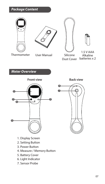 Package ContentMeter OverviewThermometer SiliconeDust CoverUser Manual 1.5 V AAAAlkalinebatteries x 21243567Front view Back view1. Display Screen2. Setting Button3. Power Button4. Measure / Memory Button5. Battery Cover6. Light Indicator7. Sensor Probe07