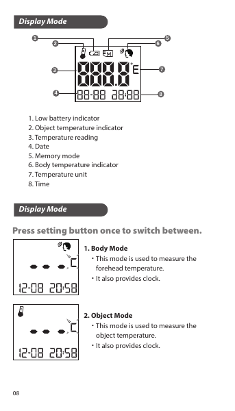 Press setting button once to switch between.Display ModeDisplay Mode1. Low battery indicator2. Object temperature indicator3. Temperature reading4. Date5. Memory mode6. Body temperature indicator7. Temperature unit8. Time1. Body Mode    ˙This mode is used to measure the         forehead temperature.    ˙It also provides clock.2. Object Mode    ˙This mode is used to measure the        object temperature.    ˙It also provides clock.1234567808