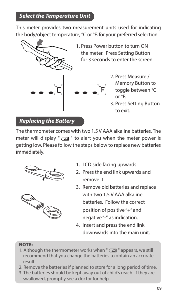 This meter provides two measurement units used for indicating the body/object temperature, °C or °F, for your preferred selection.Select the Temperature UnitReplacing the BatteryThe thermometer comes with two 1.5 V AAA alkaline batteries. The meter will display &quot;     &quot; to alert you when the meter power is getting low. Please follow the steps below to replace new batteries immediately.NOTE:1. Although the thermometer works when &quot;          &quot; appears, we still     recommend that you change the batteries to obtain an accurate     result.2. Remove the batteries if planned to store for a long period of time.3. The batteries should be kept away out of child’s reach. If they are     swallowed, promptly see a doctor for help.Press Measure / Memory Button to toggle between °C or °F.Press Setting Button to exit.2.3.Press Power button to turn ON the meter.  Press Setting Button for 3 seconds to enter the screen. 1.LCD side facing upwards.Press the end link upwards and remove it.Remove old batteries and replace with two 1.5 V AAA alkaline batteries.  Follow the correct position of positive “+” and negative “-“ as indication.Insert and press the end link downwards into the main unit.1.2.3.4.09