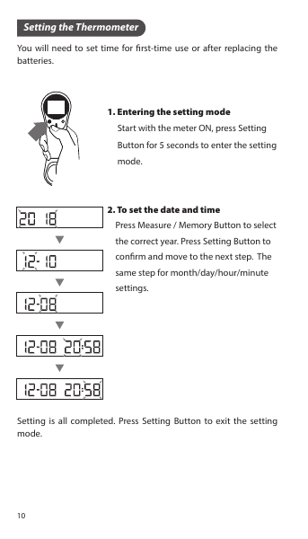 You will need to set time for rst-time use or after replacing the batteries.Setting is all completed. Press Setting Button to exit the setting mode.1. Entering the setting mode     Start with the meter ON, press Setting      Button for 5 seconds to enter the setting      mode.2. To set the date and time    Press Measure / Memory Button to select     the correct year. Press Setting Button to     conrm and move to the next step.  The     same step for month/day/hour/minute     settings.Setting the Thermometer10