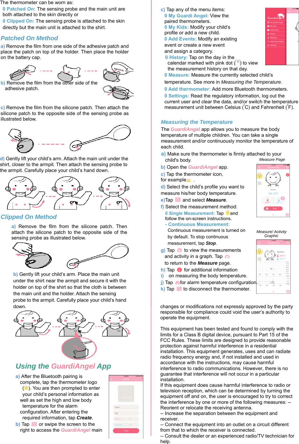                The thermometer can be worn as:  0 Patched On: The sensing probe and the main unit are both attached to the skin directly or 0 Clipped On: The sensing probe is attached to the skin directly but the main unit is attached to the shirt. Patched On Method a) Remove the film from one side of the adhesive patch andplace the patch on top of the holder. Then place the holder on the battery cap. b) Remove the film from the other side of theadhesive patch.c) Remove the film from the silicone patch. Then attach thesilicone patch to the opposite side of the sensing probe as illustrated below. d) Gently lift your child’s arm. Attach the main unit under theshirt, closer to the armpit. Then attach the sensing probe to the armpit. Carefully place your child’s hand down. Clipped On Method b) Gently lift your child’s arm. Place the main unitunder the shirt near the armpit and secure it with the holder on top of the shirt so that the cloth is between the main unit and the holder. Attach the sensing probe to the armpit. Carefully place your child’s hand down. a) Remove  the  film  from  the  silicone  patch.  Thenattach  the  silicone  patch  to  the  opposite  side  of  the sensing probe as illustrated below. Measure PageMeasure/ Activity    Graphic c) Tap any of the menu items: 0 My Guardi Angel: View the paired thermometers. 0 My Kids: Modify your child’s profile or add a new child. 0 Add Events: Modify an existing  event or create a new event   and assign a category. 0 History: Tap on the day in the calendar marked with pink dot ( ) to view the measurement history on that day. 0 Measure: Measure the currently selected child’s temperature. See more in Measuring the Temperature. 0 Add thermometer: Add more Bluetooth thermometers. 0 Settings: Read the regulatory information, log out the current user and clear the data, and/or switch the temperature measurement unit between Celsius (ºC) and Fahrenheit (ºF). Measuring the Temperature The GuardiAngel app allows you to measure the body temperature of multiple children. You can take a single measurement and/or continuously monitor the temperature of each child. a) Make sure the thermometer is firmly attached to your child&apos;s body.b) Open the GuardiAngel app. c) Tap the thermometer icon,for example  .  d) Select the child’s profile you want tomeasure his/her body temperature.  e)Ta p    and select Measure.  f) Select the measurement method: 0 Single Measurement: Tap  andfollow the on-screen instructions.- Continuous Measurement:Continuous measurement is turned on by default. To stop continuous   measurement, tap Stop.g) Tap    to view the measurements and activity in a graph. Tap    to return to the Measure page. h) Tap    for additional informationi) on measuring the body temperature. j) Tap  for alarm temperature configuration. k) Ta p    to disconnect the thermometer.changes or modifications not expressly approved by the party responsible for compliance could void the user’s authority to operate the equipment.This equipment has been tested and found to comply with the limits for a Class B digital device, pursuant to Part 15 of the FCC Rules. These limits are designed to provide reasonable protection against harmful interference in a residential installation. This equipment generates, uses and can radiate radio frequency energy and, if not installed and used in accordance with the instructions, may cause harmful interference to radio communications. However, there is no guarantee that interference will not occur in a particular installation. If this equipment does cause harmful interference to radio or television reception, which can be determined by turning the equipment off and on, the user is encouraged to try to correct the interference by one or more of the following measures: -- Reorient or relocate the receiving antenna. -- Increase the separation between the equipment and receiver. -- Connect the equipment into an outlet on a circuit different from that to which the receiver is connected. -- Consult the dealer or an experienced radio/TV technician for help. Using the GuardiAngel App a) After the Bluetooth pairing is complete, tap the thermometer logo ( ). You are then prompted to enter   your child’s personal information as well as set the high and low body   temperature for the alarm configuration. After entering the   required information, tap Create. b) Tap    or swipe the screen to the right to access the GuardiAngel main