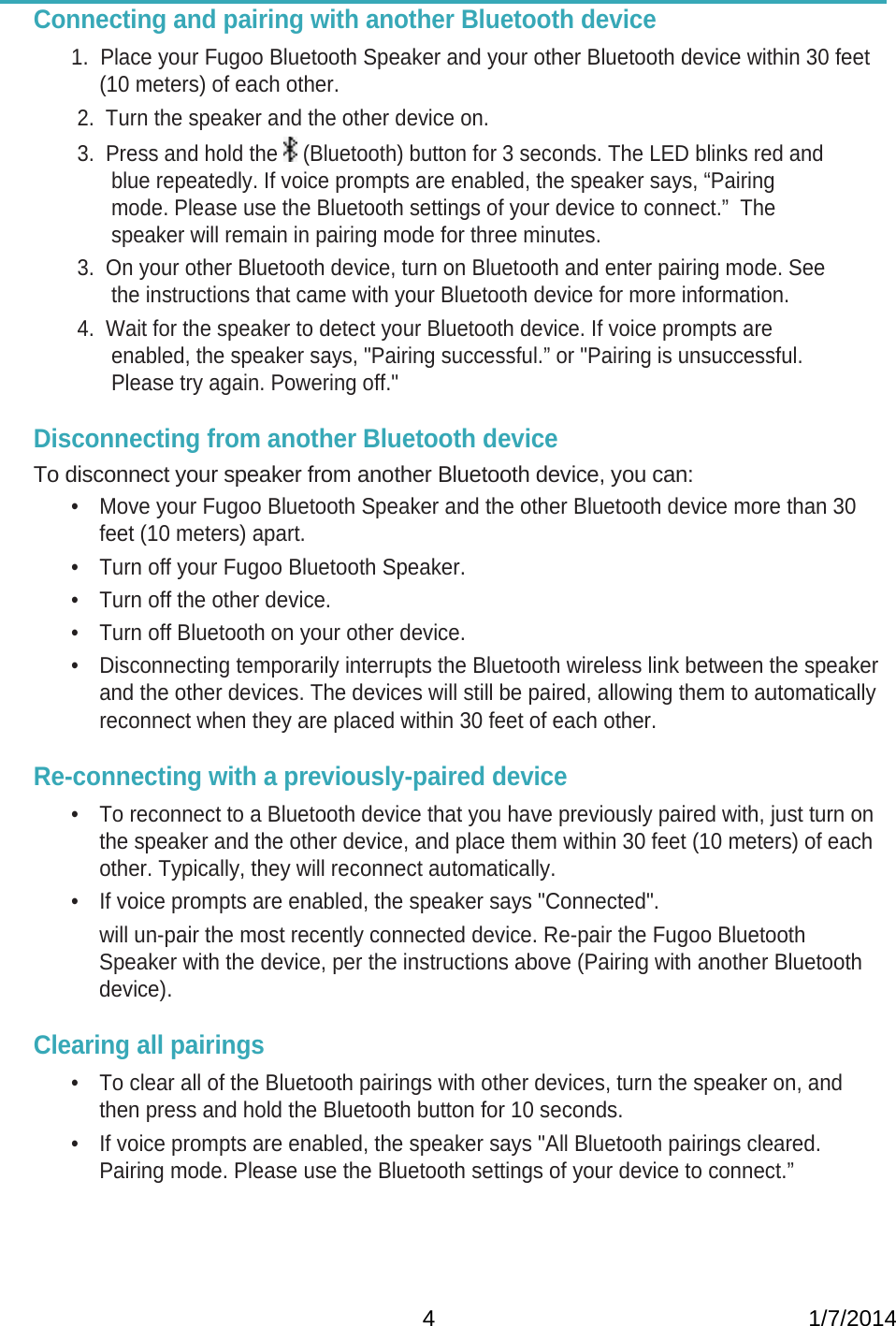   4                                                           1/7/2014Connecting and pairing with another Bluetooth device    1.  Place your Fugoo Bluetooth Speaker and your other Bluetooth device within 30 feet (10 meters) of each other. 2.  Turn the speaker and the other device on.  3.  Press and hold the   (Bluetooth) button for 3 seconds. The LED blinks red and blue repeatedly. If voice prompts are enabled, the speaker says, “Pairing mode. Please use the Bluetooth settings of your device to connect.”  The speaker will remain in pairing mode for three minutes.  3.  On your other Bluetooth device, turn on Bluetooth and enter pairing mode. See the instructions that came with your Bluetooth device for more information. 4.  Wait for the speaker to detect your Bluetooth device. If voice prompts are enabled, the speaker says, &quot;Pairing successful.” or &quot;Pairing is unsuccessful. Please try again. Powering off.&quot;     Disconnecting from another Bluetooth device  To disconnect your speaker from another Bluetooth device, you can: •  Move your Fugoo Bluetooth Speaker and the other Bluetooth device more than 30 feet (10 meters) apart. •  Turn off your Fugoo Bluetooth Speaker. •  Turn off the other device. •  Turn off Bluetooth on your other device. •  Disconnecting temporarily interrupts the Bluetooth wireless link between the speaker and the other devices. The devices will still be paired, allowing them to automatically reconnect when they are placed within 30 feet of each other.  Re-connecting with a previously-paired device •  To reconnect to a Bluetooth device that you have previously paired with, just turn on the speaker and the other device, and place them within 30 feet (10 meters) of each other. Typically, they will reconnect automatically. •  If voice prompts are enabled, the speaker says &quot;Connected&quot;.   will un-pair the most recently connected device. Re-pair the Fugoo Bluetooth Speaker with the device, per the instructions above (Pairing with another Bluetooth device).  Clearing all pairings •  To clear all of the Bluetooth pairings with other devices, turn the speaker on, and then press and hold the Bluetooth button for 10 seconds.   •  If voice prompts are enabled, the speaker says &quot;All Bluetooth pairings cleared. Pairing mode. Please use the Bluetooth settings of your device to connect.”   