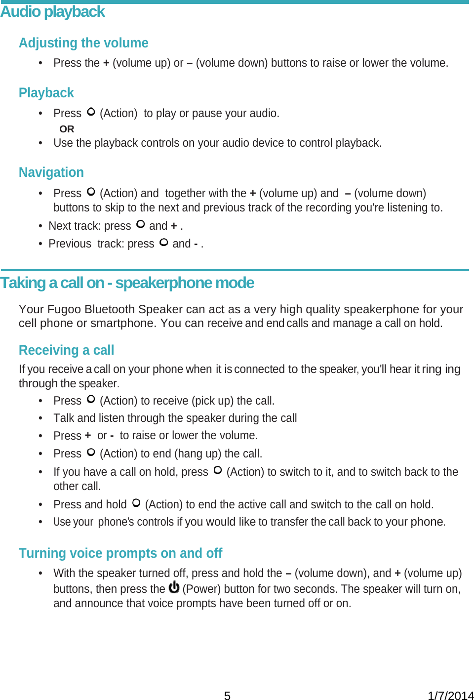   5                                                           1/7/2014Audio playback  Adjusting the volume • Press the + (volume up) or – (volume down) buttons to raise or lower the volume.  Playback • Press   (Action)  to play or pause your audio.   OR •  Use the playback controls on your audio device to control playback.  Navigation • Press   (Action) and  together with the + (volume up) and  – (volume down) buttons to skip to the next and previous track of the recording you&apos;re listening to. •  Next track: press   and + . •  Previous  track: press   and - .   Taking a call on - speakerphone mode             Your Fugoo Bluetooth Speaker can act as a very high quality speakerphone for your cell phone or smartphone. You can receive and end calls and manage a call on hold.  Receiving a call If you receive a call on your phone when it is connected to the speaker, you&apos;ll hear it ring ing through the speaker. • Press   (Action) to receive (pick up) the call. •  Talk and listen through the speaker during the call • Press +  or -  to raise or lower the volume. • Press   (Action) to end (hang up) the call. •  If you have a call on hold, press   (Action) to switch to it, and to switch back to the other call. •  Press and hold   (Action) to end the active call and switch to the call on hold. • Use your  phone’s controls if you would like to transfer the call back to your phone.    Turning voice prompts on and off •  With the speaker turned off, press and hold the – (volume down), and + (volume up) buttons, then press the   (Power) button for two seconds. The speaker will turn on, and announce that voice prompts have been turned off or on.    