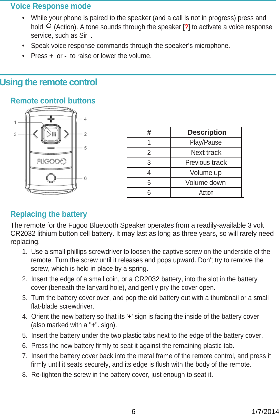   6                                                           1/7/2014 Voice Response mode •  While your phone is paired to the speaker (and a call is not in progress) press and hold   (Action). A tone sounds through the speaker [?] to activate a voice response service, such as Siri . •  Speak voice response commands through the speaker’s microphone. • Press +  or -  to raise or lower the volume.   Using the remote control      Remote control buttons    # Description 1 Play/Pause 2 Next track 3 Previous track 4 Volume up 5 Volume down 6 Action   Replacing the battery  The remote for the Fugoo Bluetooth Speaker operates from a readily-available 3 volt CR2032 lithium button cell battery. It may last as long as three years, so will rarely need replacing. 1.  Use a small phillips screwdriver to loosen the captive screw on the underside of the remote. Turn the screw until it releases and pops upward. Don&apos;t try to remove the screw, which is held in place by a spring. 2.  Insert the edge of a small coin, or a CR2032 battery, into the slot in the battery cover (beneath the lanyard hole), and gently pry the cover open. 3.  Turn the battery cover over, and pop the old battery out with a thumbnail or a small flat-blade screwdriver. 4.  Orient the new battery so that its &apos;+&apos; sign is facing the inside of the battery cover (also marked with a &quot;+&quot;. sign). 5.  Insert the battery under the two plastic tabs next to the edge of the battery cover. 6.  Press the new battery firmly to seat it against the remaining plastic tab. 7.  Insert the battery cover back into the metal frame of the remote control, and press it firmly until it seats securely, and its edge is flush with the body of the remote. 8.  Re-tighten the screw in the battery cover, just enough to seat it.  