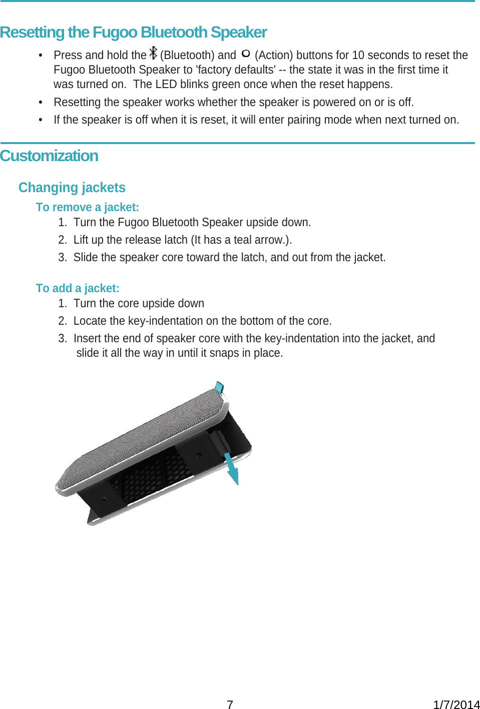   7                                                           1/7/2014 Resetting the Fugoo Bluetooth Speaker •  Press and hold the   (Bluetooth) and   (Action) buttons for 10 seconds to reset the Fugoo Bluetooth Speaker to &apos;factory defaults&apos; -- the state it was in the first time it was turned on.  The LED blinks green once when the reset happens. •  Resetting the speaker works whether the speaker is powered on or is off. •  If the speaker is off when it is reset, it will enter pairing mode when next turned on.  Customization  Changing jackets To remove a jacket: 1.  Turn the Fugoo Bluetooth Speaker upside down. 2.  Lift up the release latch (It has a teal arrow.). 3.  Slide the speaker core toward the latch, and out from the jacket.   To add a jacket: 1.  Turn the core upside down 2.  Locate the key-indentation on the bottom of the core.  3.  Insert the end of speaker core with the key-indentation into the jacket, and slide it all the way in until it snaps in place.                       