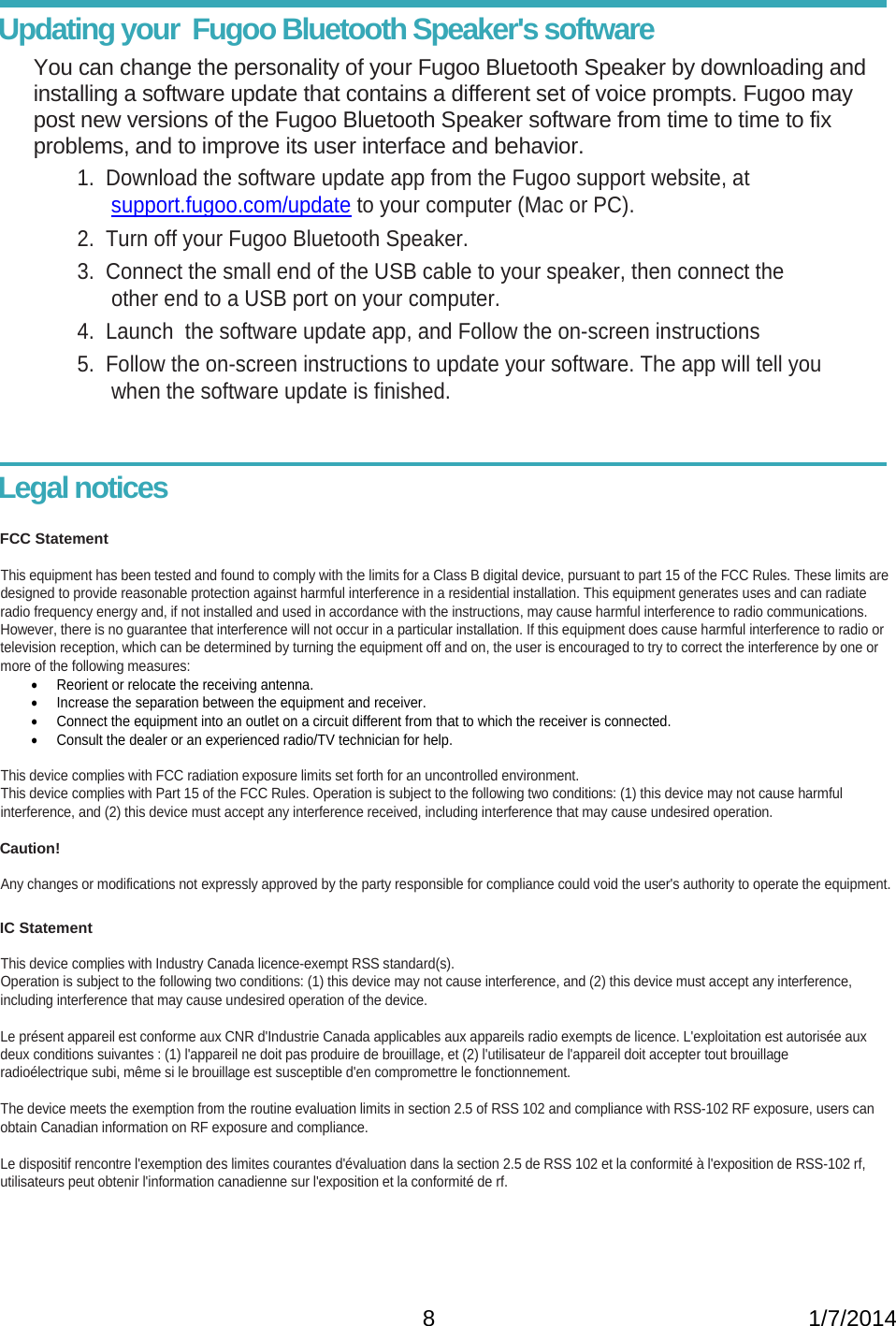   8                                                           1/7/2014Updating your  Fugoo Bluetooth Speaker&apos;s software You can change the personality of your Fugoo Bluetooth Speaker by downloading and installing a software update that contains a different set of voice prompts. Fugoo may post new versions of the Fugoo Bluetooth Speaker software from time to time to fix problems, and to improve its user interface and behavior. 1.  Download the software update app from the Fugoo support website, at support.fugoo.com/update to your computer (Mac or PC). 2.  Turn off your Fugoo Bluetooth Speaker.      3.  Connect the small end of the USB cable to your speaker, then connect the other end to a USB port on your computer. 4.  Launch  the software update app, and Follow the on-screen instructions 5.  Follow the on-screen instructions to update your software. The app will tell you when the software update is finished.    Legal notices  FCC Statement  This equipment has been tested and found to comply with the limits for a Class B digital device, pursuant to part 15 of the FCC Rules. These limits are designed to provide reasonable protection against harmful interference in a residential installation. This equipment generates uses and can radiate radio frequency energy and, if not installed and used in accordance with the instructions, may cause harmful interference to radio communications.  However, there is no guarantee that interference will not occur in a particular installation. If this equipment does cause harmful interference to radio or television reception, which can be determined by turning the equipment off and on, the user is encouraged to try to correct the interference by one or more of the following measures:   Reorient or relocate the receiving antenna.    Increase the separation between the equipment and receiver.    Connect the equipment into an outlet on a circuit different from that to which the receiver is connected.   Consult the dealer or an experienced radio/TV technician for help.  This device complies with FCC radiation exposure limits set forth for an uncontrolled environment. This device complies with Part 15 of the FCC Rules. Operation is subject to the following two conditions: (1) this device may not cause harmful  interference, and (2) this device must accept any interference received, including interference that may cause undesired operation.   Caution!  Any changes or modifications not expressly approved by the party responsible for compliance could void the user&apos;s authority to operate the equipment.  IC Statement  This device complies with Industry Canada licence-exempt RSS standard(s).  Operation is subject to the following two conditions: (1) this device may not cause interference, and (2) this device must accept any interference,  including interference that may cause undesired operation of the device.  Le présent appareil est conforme aux CNR d&apos;Industrie Canada applicables aux appareils radio exempts de licence. L&apos;exploitation est autorisée aux deux conditions suivantes : (1) l&apos;appareil ne doit pas produire de brouillage, et (2) l&apos;utilisateur de l&apos;appareil doit accepter tout brouillage  radioélectrique subi, même si le brouillage est susceptible d&apos;en compromettre le fonctionnement.  The device meets the exemption from the routine evaluation limits in section 2.5 of RSS 102 and compliance with RSS-102 RF exposure, users can obtain Canadian information on RF exposure and compliance.  Le dispositif rencontre l&apos;exemption des limites courantes d&apos;évaluation dans la section 2.5 de RSS 102 et la conformité à l&apos;exposition de RSS-102 rf,  utilisateurs peut obtenir l&apos;information canadienne sur l&apos;exposition et la conformité de rf.    