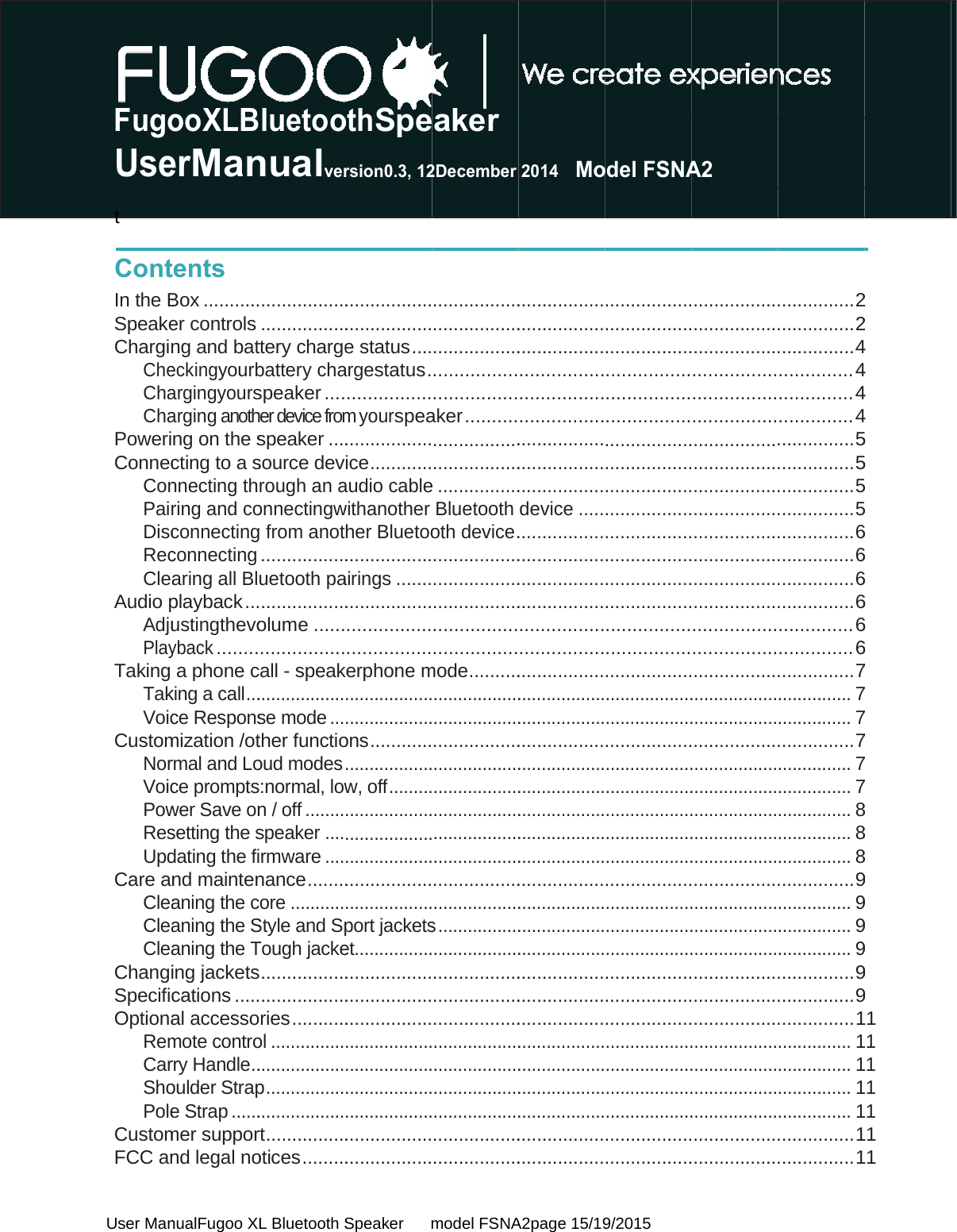  User Man FugoUset  ContIn the BSpeakeCharginCheChaChaPoweriConnecConPairDiscRecCleaAudio pAdjuPlayTaking TakVoicCustomNorVoicPowResUpdCare anCleaCleaCleaChangiSpecificOptionaRemCarShoPoleCustomFCC an nualFugoo XLooXLBerManents Box ...........er controls ng and bateckingyourbargingyoursarging anothng on the scting to a snnecting thring and coconnectingconnecting aring all Blplayback ...ustingthevoyback ........a phone cking a call ...ce Responsmization /otrmal and Loce promptswer Save onsetting the sdating the find maintenaning the caning the Saning the Ting jacketscations .....al accessomote controrry Handle ..oulder Strape Strap ......mer suppornd legal noL Bluetooth Sluetoonualver..................................ttery chargebattery chaspeaker ....her device fromspeaker ....source devrough an aonnectingw from anot.................uetooth pa.................olume ......................call - speak..................se mode ...ther functiooud modes :normal, lown / off ........speaker ....rmware ....nance ........ore ...........Style and SpTough jacke ..................................ries ...........ol .................................p ..................................rt ........ ........otices .........Speaker      mothSpersion0.3, 12..................................e status ....argestatus .................m yourspea.................ice ............audio cablewithanother her Bluetoo.................airings ........................................................erphone m....................................ons ..............................w, off ..................................................................................................port jacketset.............................................................................................................................................................................model FSNAeaker 2December...................................................................................aker ............................................e ................Bluetooth oth device ....................................................................................mode ............................................................................................................................................................................................s ................................................................................................................................................................................................A2page 15/192014   Mo......................................................................................................................................................device .............................................................................................................................................................................................................................................................................................................................................................................................................................................................................................................9/2015 odel FSNA...............................................................................................................................................................................................................................................................................................................................................................................................................................................................................................................................................................................................................................................................................A2 ........................................................................................................................................................................................................................................................................................................................................................................................................................................................................................................................................................................................................................................................................... 2............... 2............... 4.............. 4.............. 4.............. 4............... 5............... 5............... 5............... 5............... 6............... 6............... 6............... 6.............. 6.............. 6............... 7............... 7............... 7............... 7............... 7............... 7............... 8............... 8............... 8............... 9............... 9............... 9............... 9............... 9............... 9............... 1............... 1............... 1............... 1............... 1............... 1............... 12 2 4 4 4 4 5 5 5 5 6 6 6 6 6 6 7 7 7 7 7 7 8 8 8 9 9 9 9 9 9 1 1 1 1 1 1 1 