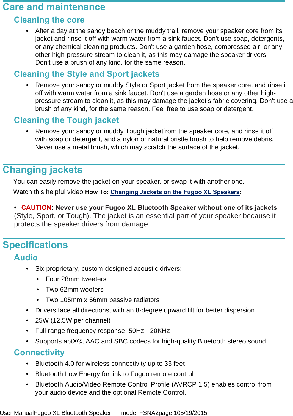  User ManualFugoo XL Bluetooth Speaker      model FSNA2page 105/19/2015  Care and maintenance Cleaning the core •  After a day at the sandy beach or the muddy trail, remove your speaker core from its jacket and rinse it off with warm water from a sink faucet. Don&apos;t use soap, detergents, or any chemical cleaning products. Don&apos;t use a garden hose, compressed air, or any other high-pressure stream to clean it, as this may damage the speaker drivers. Don&apos;t use a brush of any kind, for the same reason. Cleaning the Style and Sport jackets •  Remove your sandy or muddy Style or Sport jacket from the speaker core, and rinse it off with warm water from a sink faucet. Don&apos;t use a garden hose or any other high-pressure stream to clean it, as this may damage the jacket&apos;s fabric covering. Don&apos;t use a brush of any kind, for the same reason. Feel free to use soap or detergent. Cleaning the Tough jacket •  Remove your sandy or muddy Tough jacketfrom the speaker core, and rinse it off with soap or detergent, and a nylon or natural bristle brush to help remove debris. Never use a metal brush, which may scratch the surface of the jacket.   Changing jackets You can easily remove the jacket on your speaker, or swap it with another one. Watch this helpful video How To: Changing Jackets on the Fugoo XL Speakers:    •  CAUTION: Never use your Fugoo XL Bluetooth Speaker without one of its jackets (Style, Sport, or Tough). The jacket is an essential part of your speaker because it protects the speaker drivers from damage.  Specifications Audio •  Six proprietary, custom-designed acoustic drivers: • Four 28mm tweeters •  Two 62mm woofers •  Two 105mm x 66mm passive radiators •  Drivers face all directions, with an 8-degree upward tilt for better dispersion •  25W (12.5W per channel) •  Full-range frequency response: 50Hz - 20KHz •  Supports aptX®, AAC and SBC codecs for high-quality Bluetooth stereo sound Connectivity •  Bluetooth 4.0 for wireless connectivity up to 33 feet •  Bluetooth Low Energy for link to Fugoo remote control •  Bluetooth Audio/Video Remote Control Profile (AVRCP 1.5) enables control from your audio device and the optional Remote Control. 