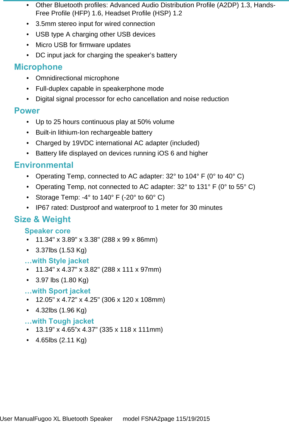  User ManualFugoo XL Bluetooth Speaker      model FSNA2page 115/19/2015  •  Other Bluetooth profiles: Advanced Audio Distribution Profile (A2DP) 1.3, Hands-Free Profile (HFP) 1.6, Headset Profile (HSP) 1.2 •  3.5mm stereo input for wired connection •  USB type A charging other USB devices •  Micro USB for firmware updates •  DC input jack for charging the speaker’s battery Microphone • Omnidirectional microphone •  Full-duplex capable in speakerphone mode •  Digital signal processor for echo cancellation and noise reduction Power •  Up to 25 hours continuous play at 50% volume •  Built-in lithium-Ion rechargeable battery •  Charged by 19VDC international AC adapter (included) •  Battery life displayed on devices running iOS 6 and higher Environmental •  Operating Temp, connected to AC adapter: 32° to 104° F (0° to 40° C) •  Operating Temp, not connected to AC adapter: 32° to 131° F (0° to 55° C) •  Storage Temp: -4° to 140° F (-20° to 60° C) •  IP67 rated: Dustproof and waterproof to 1 meter for 30 minutes Size &amp; Weight Speaker core •  11.34&quot; x 3.89&quot; x 3.38&quot; (288 x 99 x 86mm) •  3.37lbs (1.53 Kg) …with Style jacket •  11.34&quot; x 4.37&quot; x 3.82&quot; (288 x 111 x 97mm) •  3.97 lbs (1.80 Kg) …with Sport jacket •  12.05&quot; x 4.72&quot; x 4.25&quot; (306 x 120 x 108mm) •  4.32lbs (1.96 Kg) …with Tough jacket •  13.19” x 4.65”x 4.37&quot; (335 x 118 x 111mm) •  4.65lbs (2.11 Kg)        