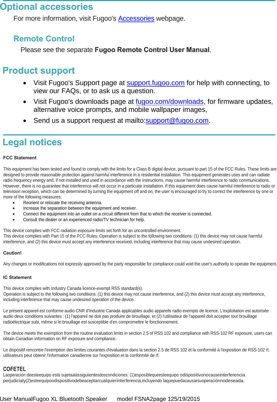  User ManualFugoo XL Bluetooth Speaker      model FSNA2page 125/19/2015  Optional accessories For more information, visit Fugoo&apos;s Accessories webpage.  Remote Control Please see the separate Fugoo Remote Control User Manual.  Product support   Visit Fugoo&apos;s Support page at support.fugoo.com for help with connecting, to view our FAQs, or to ask us a question.   Visit Fugoo&apos;s downloads page at fugoo.com/downloads, for firmware updates, alternative voice prompts, and mobile wallpaper images,   Send us a support request at mailto:support@fugoo.com.  Legal notices  FCC Statement  This equipment has been tested and found to comply with the limits for a Class B digital device, pursuant to part 15 of the FCC Rules. These limits are designed to provide reasonable protection against harmful interference in a residential installation. This equipment generates uses and can radiate radio frequency energy and, if not installed and used in accordance with the instructions, may cause harmful interference to radio communications.  However, there is no guarantee that interference will not occur in a particular installation. If this equipment does cause harmful interference to radio or television reception, which can be determined by turning the equipment off and on, the user is encouraged to try to correct the interference by one or more of the following measures:   Reorient or relocate the receiving antenna.   Increase the separation between the equipment and receiver.    Connect the equipment into an outlet on a circuit different from that to which the receiver is connected.   Consult the dealer or an experienced radio/TV technician for help.  This device complies with FCC radiation exposure limits set forth for an uncontrolled environment. This device complies with Part 15 of the FCC Rules. Operation is subject to the following two conditions: (1) this device may not cause harmful  interference, and (2) this device must accept any interference received, including interference that may cause undesired operation.   Caution!  Any changes or modifications not expressly approved by the party responsible for compliance could void the user&apos;s authority to operate the equipment.  IC Statement  This device complies with Industry Canada licence-exempt RSS standard(s).  Operation is subject to the following two conditions: (1) this device may not cause interference, and (2) this device must accept any interference,  including interference that may cause undesired operation of the device.  Le présent appareil est conforme audio CNR d&apos;Industrie Canada applicables audio appareils radio exempts de licence. L&apos;exploitation est autorisée audio deux conditions suivantes : (1) l&apos;appareil ne doit pas produire de brouillage, et (2) l&apos;utilisateur de l&apos;appareil doit accepter tout brouillage  radioélectrique subi, même si le brouillage est susceptible d&apos;en compromettre le fonctionnement.  The device meets the exemption from the routine evaluation limits in section 2.5 of RSS 102 and compliance with RSS-102 RF exposure, users can obtain Canadian information on RF exposure and compliance.  Le dispositif rencontre l&apos;exemption des limites courantes d&apos;évaluation dans la section 2.5 de RSS 102 et la conformité à l&apos;exposition de RSS-102 rf,  utilisateurs peut obtenir l&apos;information canadienne sur l&apos;exposition et la conformité de rf.  COFETEL Laoperación deesteequipo está sujetaalassiguientesdoscondiciones: (1)esposiblequeesteequipo odispositivonocauseinterferencia perjudicialy(2)esteequipoodispositivodebeaceptarcualquierinterferencia,incluyendo laquepuedacausarsuoperaciónnodeseada.  