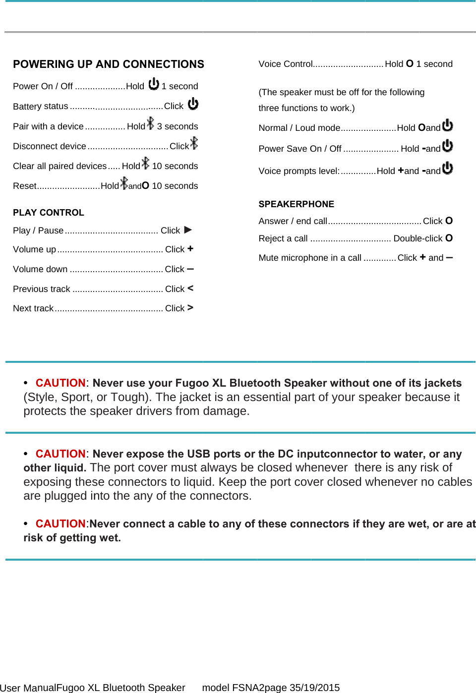  User Man    POWEPower BatteryPair witDisconClear aReset .. PLAY CPlay / PVolumeVolumePreviouNext tra    •  C(Stypro  •  Cotheexpare  •  Crisk      nualFugoo XLERING UP On / Off ........y status ..........th a device ....nect device ...all paired devic......................CONTROL Pause ............e up ...............e down ..........us track .........ack ................CAUTION: Nyle, Sport, tects the sCAUTION: Ner liquid. Tposing thesplugged inCAUTION:Nk of gettingL Bluetooth SAND CONN............ Hold .................................. Hold......................ces ..... Hold.. HoldandO..............................................................................................................Never use yor Tough)speaker driNever expoThe port cose connectnto the anyNever conng wet. Speaker      mNECTIONS 1 second...... Click  3 seconds........ Click 10 seconds 10 seconds.... Click ► ...... Click + ...... Click – ...... Click &lt; ...... Click &gt; your Fugoo. The jackevers from ose the USover must ators to liquy of the coect a cablemodel FSNAS o XL Bluetet is an essdamage.B ports or always be id. Keep thnnectors.e to any of A2page 35/19Voice Contro(The speakerthree functionNormal / LoudPower Save OVoice prompt SPEAKERPHAnswer / endReject a call .Mute microph    ooth Speaksential parthe DC inpclosed whhe port covthese conn9/2015 l.....................r must be off fons to work.) d mode ..........On / Off .........ts level: ..........HONE  call .....................................hone in a call .ker withourt of your sputconnectenever  thever closed nectors if t........ Hold O 1or the followin............. Hold O.............. Hold..... Hold +and................................. Double............. Click t one of itspeaker bector to wateere is any whenever they are we1 second ng  Oand   -and   -and  . Click O e-click O + and – s jackets cause it r, or any risk of no cables et, or are at t 