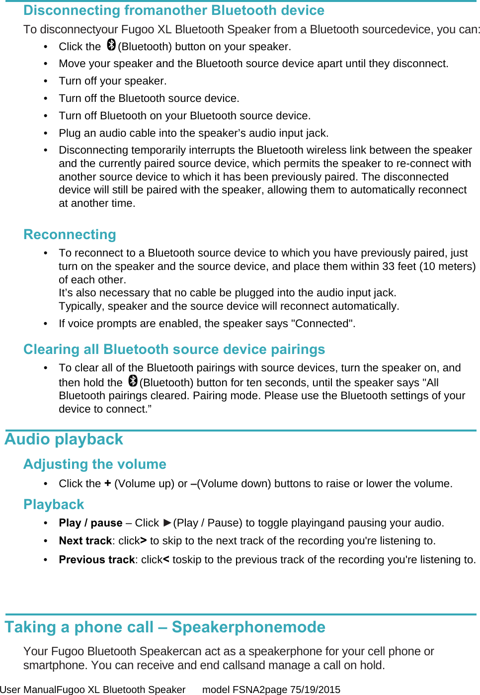  User ManualFugoo XL Bluetooth Speaker      model FSNA2page 75/19/2015  Disconnecting fromanother Bluetooth device To disconnectyour Fugoo XL Bluetooth Speaker from a Bluetooth sourcedevice, you can: •  Click the  (Bluetooth) button on your speaker. •  Move your speaker and the Bluetooth source device apart until they disconnect. •  Turn off your speaker. •  Turn off the Bluetooth source device. •  Turn off Bluetooth on your Bluetooth source device. •  Plug an audio cable into the speaker’s audio input jack. •  Disconnecting temporarily interrupts the Bluetooth wireless link between the speaker and the currently paired source device, which permits the speaker to re-connect with another source device to which it has been previously paired. The disconnected device will still be paired with the speaker, allowing them to automatically reconnect at another time.   Reconnecting •  To reconnect to a Bluetooth source device to which you have previously paired, just turn on the speaker and the source device, and place them within 33 feet (10 meters) of each other.  It’s also necessary that no cable be plugged into the audio input jack.  Typically, speaker and the source device will reconnect automatically. •  If voice prompts are enabled, the speaker says &quot;Connected&quot;.  Clearing all Bluetooth source device pairings •  To clear all of the Bluetooth pairings with source devices, turn the speaker on, and then hold the  (Bluetooth) button for ten seconds, until the speaker says &quot;All Bluetooth pairings cleared. Pairing mode. Please use the Bluetooth settings of your device to connect.”  Audio playback    Adjusting the volume • Click the + (Volume up) or –(Volume down) buttons to raise or lower the volume.  Playback •  Play / pause – Click ►(Play / Pause) to toggle playingand pausing your audio. •  Next track: click&gt; to skip to the next track of the recording you&apos;re listening to. •  Previous track: click&lt; toskip to the previous track of the recording you&apos;re listening to.    Taking a phone call – Speakerphonemode  Your Fugoo Bluetooth Speakercan act as a speakerphone for your cell phone or smartphone. You can receive and end callsand manage a call on hold. 