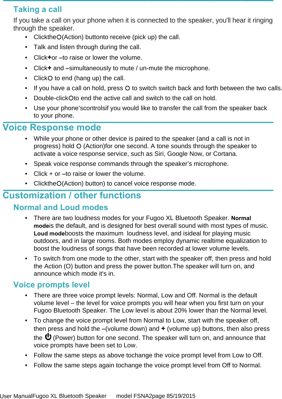  User Man  TakIf yothroVoiceCustoNoVonualFugoo XLking a caou take a cough the sp• Clickthe• Talk an• Click+o• Click+ a• Click • If you h• Double-• Use youto your e Respo• While yoprogresactivate• Speak v• Click + • Clicktheomizatiormal and• There amodeis Loud moutdoorboost th• To switcthe Actiannounice prom• There avolume Fugoo B• To chanthen prethe  (voice pr• Follow t• Follow tL Bluetooth Sall call on your peaker. e(Action) d listen throor –to raise oand –simultto end (hanave a call o-clickto enur phone’scphone. onse moour phone oss) hold  (Ae a voice resvoice respoor –to raisee(Action) on / othd Loud mare two loudthe default,odeboosts trs, and in lahe loudnessch from oneon (O) buttoce which mmpts leveare three volevel – the Bluetooth Snge the voicess and hol(Power) butrompts havethe same stthe same stSpeaker      mphone whebuttonto recough duringor lower thetaneously tong up) the con hold, prend the activcontrolsif yoode or other devAction)for osponse servnse commae or lower thbutton) to cher funcmodes dness mode, and is desthe maximurge rooms.s of songs the mode to thon and presmode it&apos;s in.el oice prompt level for voSpeaker. Thce prompt led the –(volutton for one e been set teps as aboteps again tmodel FSNAen it is conceive (pick g the call. e volume. o mute / un-all. ss  to swie call and sou would likevice is paireone second.vice, such aands throughe volume.cancel voicections es for your Fsigned for beum  loudnesBoth modehat have behe other, stass the powelevels: Normoice promptse Low levelevel from Nume down) second. Thto Low. ove tochangtochange thA2page 85/19nected to tup) the call-mute the mtch switch bswitch to thee to transfeed to the sp. A tone souas Siri, Googh the speae response Fugoo XL Best overall sss level, andes employ deen recordeart with the er button.Thmal, Low ans you will hel is about 20ormal to Loand + (voluhe speaker ge the voicehe voice pro9/2015 the speake. microphone.back and foe call on hor the call froeaker (and unds througogle Now, orker’s micropmode. Bluetooth Spsound with d isideal fordynamic reaed at lower vspeaker offhe speaker wnd Off. Normear when yo0% lower thow, start witume up) butwill turn on,e prompt levompt level frr, you&apos;ll hea orth betweenld.  om the speaa call is nogh the spear Cortana. phone. peaker. Normost typesr playing mualtime equalvolume leveff, then preswill turn on,mal is the dou first turnhan the Norh the speakttons, then , and annouvel from Lowrom Off to Nar it ringingn the two caaker back t in ker to rmal s of music. usic ization to els. ss and hold , and default  on your mal level.ker off, also press unce that w to Off. Normal. g alls. 