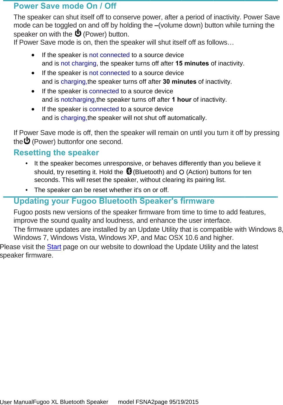  User Man PoThemodspeIf Po If PotheReUpFugimpTheWinPlease vspeaker               nualFugoo XLwer Savee speaker cde can be teaker on witower Save If theand i If theand i If theand i If theand iower Save (Power)setting t• It the spshould, seconds• The spepdating ygoo posts nprove the soe firmware undows 7, Wvisit the Stafirmware. L Bluetooth Se mode Ocan shut itstoggled on th the   (P mode is oe speaker iss not charge speaker iss charging,e speaker iss notchargie speaker iss charging, mode is of buttonfor othe speapeaker becotry resettins. This will reaker can byour Fugonew versionound qualitupdates arWindows Visart page onSpeaker      mOn / Offelf off to coand off byPower) buttn, then thes not connecging, the spes not connecthe speakes connectedng,the speas connectedthe speakeff, then theone secondker omes unresg it. Hold threset the spbe reset wheoo Bluetns of the spty and loudre installed sta, Windown our websitmodel FSNAonserve powholding theton. e speaker wcted to a soeaker turns cted to a soer turns off a to a sourceaker turns o to a sourceer will not sh speaker wd. sponsive, orhe (Bluetopeaker, withether it&apos;s ontooth Sppeaker firmwness, and eby an Updws XP, andte to downlA2page 95/19wer, after ae –(volumewill shut itseource deviceoff after 15ource deviceafter 30 mine device  off after 1 hoe device  hut off automwill remain or behaves dooth) and hout clearing or off. eaker&apos;s fware from enhance thate Utility td Mac OSXload the Up9/2015 a period of e down) butelf off as fole  5 minutes oe  nutes of inaour of inactmatically. on until youdifferently th (Action) bg its pairingfirmwaretime to timhe user intethat is compX 10.6 and pdate Utilityinactivity. Ptton while tllows… of inactivity. activity. tivity. u turn it off han you belibuttons for teg list. e e to add feerface. patible withhigher. y and the laPower Saveurning the by pressingeve it en eatures, h Windows atest e g 8, 